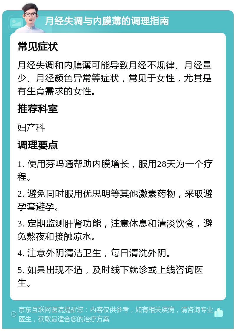 月经失调与内膜薄的调理指南 常见症状 月经失调和内膜薄可能导致月经不规律、月经量少、月经颜色异常等症状，常见于女性，尤其是有生育需求的女性。 推荐科室 妇产科 调理要点 1. 使用芬吗通帮助内膜增长，服用28天为一个疗程。 2. 避免同时服用优思明等其他激素药物，采取避孕套避孕。 3. 定期监测肝肾功能，注意休息和清淡饮食，避免熬夜和接触凉水。 4. 注意外阴清洁卫生，每日清洗外阴。 5. 如果出现不适，及时线下就诊或上线咨询医生。