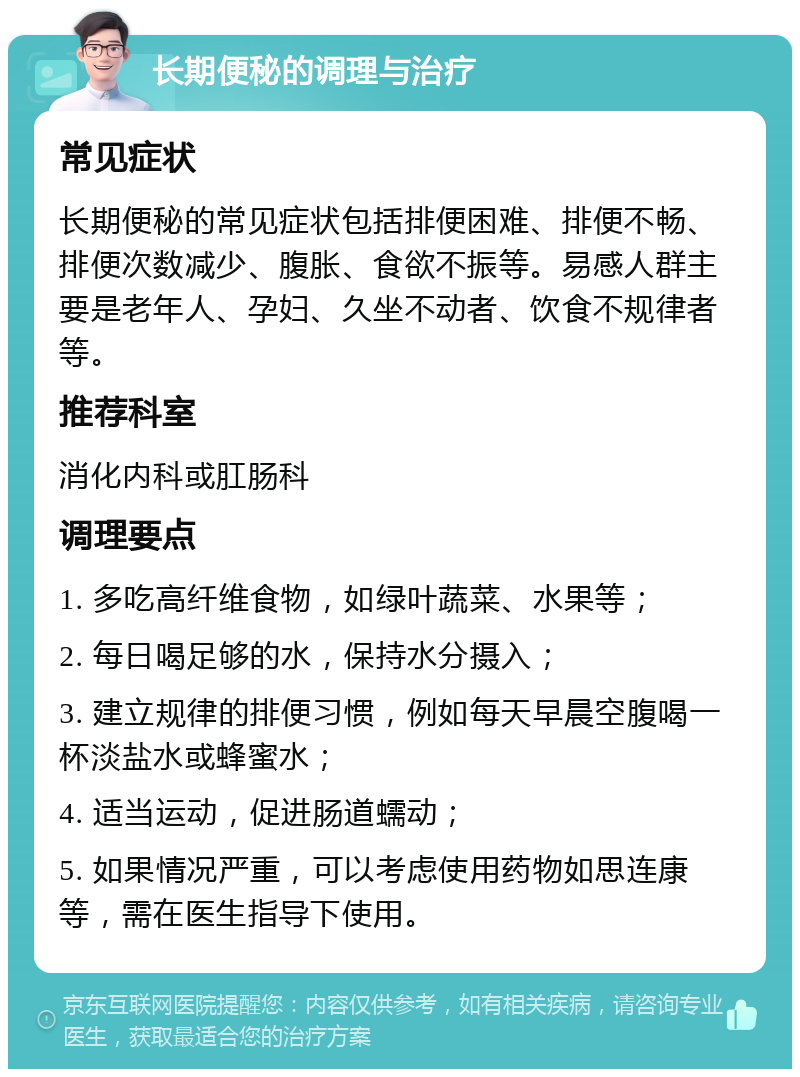 长期便秘的调理与治疗 常见症状 长期便秘的常见症状包括排便困难、排便不畅、排便次数减少、腹胀、食欲不振等。易感人群主要是老年人、孕妇、久坐不动者、饮食不规律者等。 推荐科室 消化内科或肛肠科 调理要点 1. 多吃高纤维食物，如绿叶蔬菜、水果等； 2. 每日喝足够的水，保持水分摄入； 3. 建立规律的排便习惯，例如每天早晨空腹喝一杯淡盐水或蜂蜜水； 4. 适当运动，促进肠道蠕动； 5. 如果情况严重，可以考虑使用药物如思连康等，需在医生指导下使用。