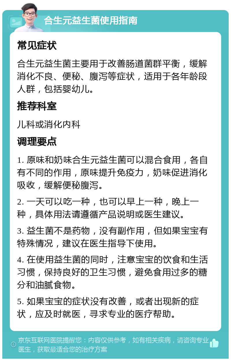 合生元益生菌使用指南 常见症状 合生元益生菌主要用于改善肠道菌群平衡，缓解消化不良、便秘、腹泻等症状，适用于各年龄段人群，包括婴幼儿。 推荐科室 儿科或消化内科 调理要点 1. 原味和奶味合生元益生菌可以混合食用，各自有不同的作用，原味提升免疫力，奶味促进消化吸收，缓解便秘腹泻。 2. 一天可以吃一种，也可以早上一种，晚上一种，具体用法请遵循产品说明或医生建议。 3. 益生菌不是药物，没有副作用，但如果宝宝有特殊情况，建议在医生指导下使用。 4. 在使用益生菌的同时，注意宝宝的饮食和生活习惯，保持良好的卫生习惯，避免食用过多的糖分和油腻食物。 5. 如果宝宝的症状没有改善，或者出现新的症状，应及时就医，寻求专业的医疗帮助。