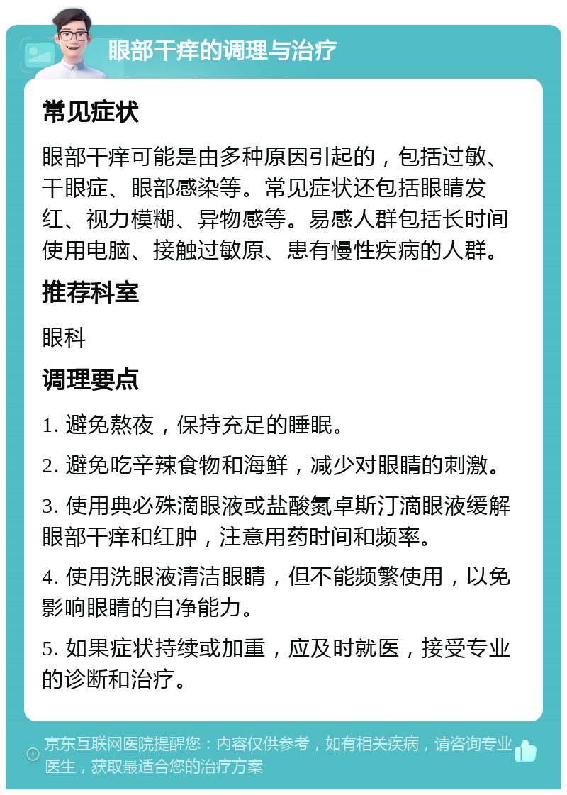 眼部干痒的调理与治疗 常见症状 眼部干痒可能是由多种原因引起的，包括过敏、干眼症、眼部感染等。常见症状还包括眼睛发红、视力模糊、异物感等。易感人群包括长时间使用电脑、接触过敏原、患有慢性疾病的人群。 推荐科室 眼科 调理要点 1. 避免熬夜，保持充足的睡眠。 2. 避免吃辛辣食物和海鲜，减少对眼睛的刺激。 3. 使用典必殊滴眼液或盐酸氮卓斯汀滴眼液缓解眼部干痒和红肿，注意用药时间和频率。 4. 使用洗眼液清洁眼睛，但不能频繁使用，以免影响眼睛的自净能力。 5. 如果症状持续或加重，应及时就医，接受专业的诊断和治疗。