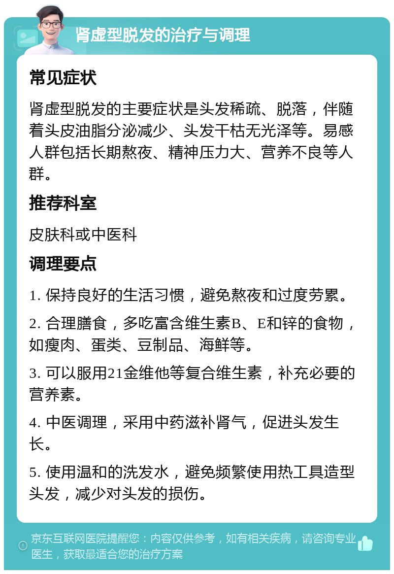 肾虚型脱发的治疗与调理 常见症状 肾虚型脱发的主要症状是头发稀疏、脱落，伴随着头皮油脂分泌减少、头发干枯无光泽等。易感人群包括长期熬夜、精神压力大、营养不良等人群。 推荐科室 皮肤科或中医科 调理要点 1. 保持良好的生活习惯，避免熬夜和过度劳累。 2. 合理膳食，多吃富含维生素B、E和锌的食物，如瘦肉、蛋类、豆制品、海鲜等。 3. 可以服用21金维他等复合维生素，补充必要的营养素。 4. 中医调理，采用中药滋补肾气，促进头发生长。 5. 使用温和的洗发水，避免频繁使用热工具造型头发，减少对头发的损伤。