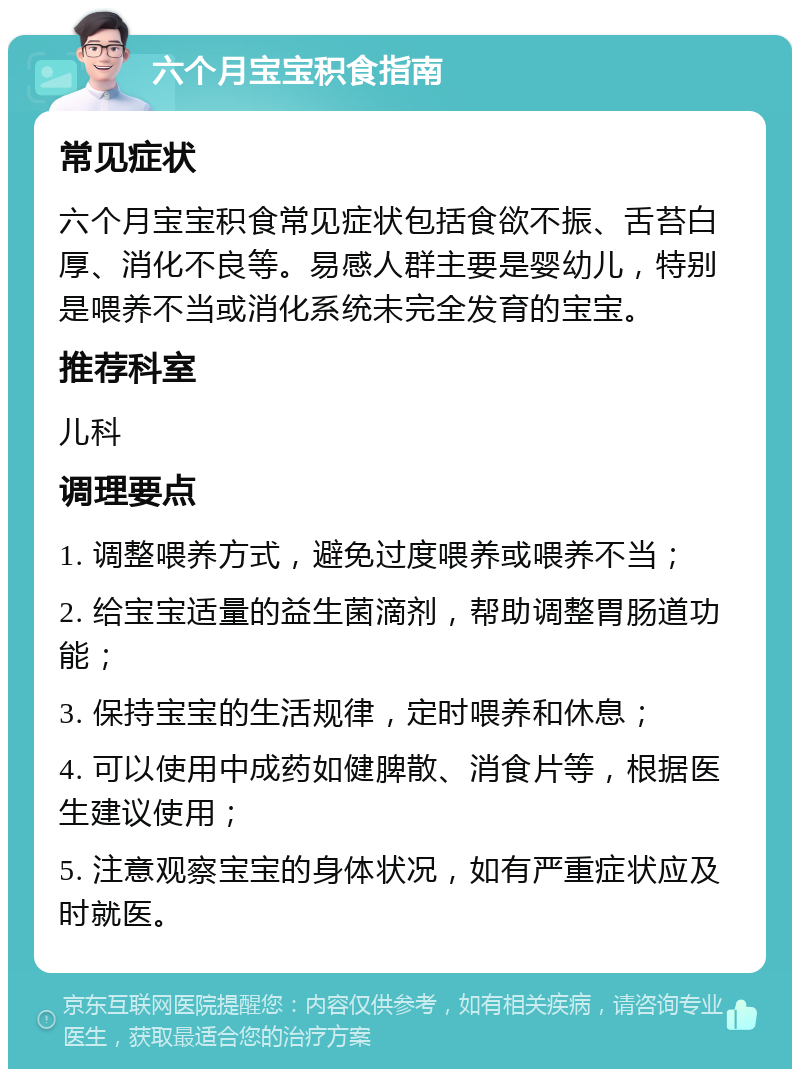 六个月宝宝积食指南 常见症状 六个月宝宝积食常见症状包括食欲不振、舌苔白厚、消化不良等。易感人群主要是婴幼儿，特别是喂养不当或消化系统未完全发育的宝宝。 推荐科室 儿科 调理要点 1. 调整喂养方式，避免过度喂养或喂养不当； 2. 给宝宝适量的益生菌滴剂，帮助调整胃肠道功能； 3. 保持宝宝的生活规律，定时喂养和休息； 4. 可以使用中成药如健脾散、消食片等，根据医生建议使用； 5. 注意观察宝宝的身体状况，如有严重症状应及时就医。