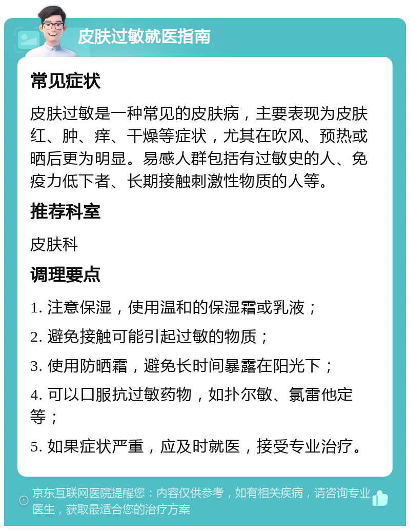 皮肤过敏就医指南 常见症状 皮肤过敏是一种常见的皮肤病，主要表现为皮肤红、肿、痒、干燥等症状，尤其在吹风、预热或晒后更为明显。易感人群包括有过敏史的人、免疫力低下者、长期接触刺激性物质的人等。 推荐科室 皮肤科 调理要点 1. 注意保湿，使用温和的保湿霜或乳液； 2. 避免接触可能引起过敏的物质； 3. 使用防晒霜，避免长时间暴露在阳光下； 4. 可以口服抗过敏药物，如扑尔敏、氯雷他定等； 5. 如果症状严重，应及时就医，接受专业治疗。