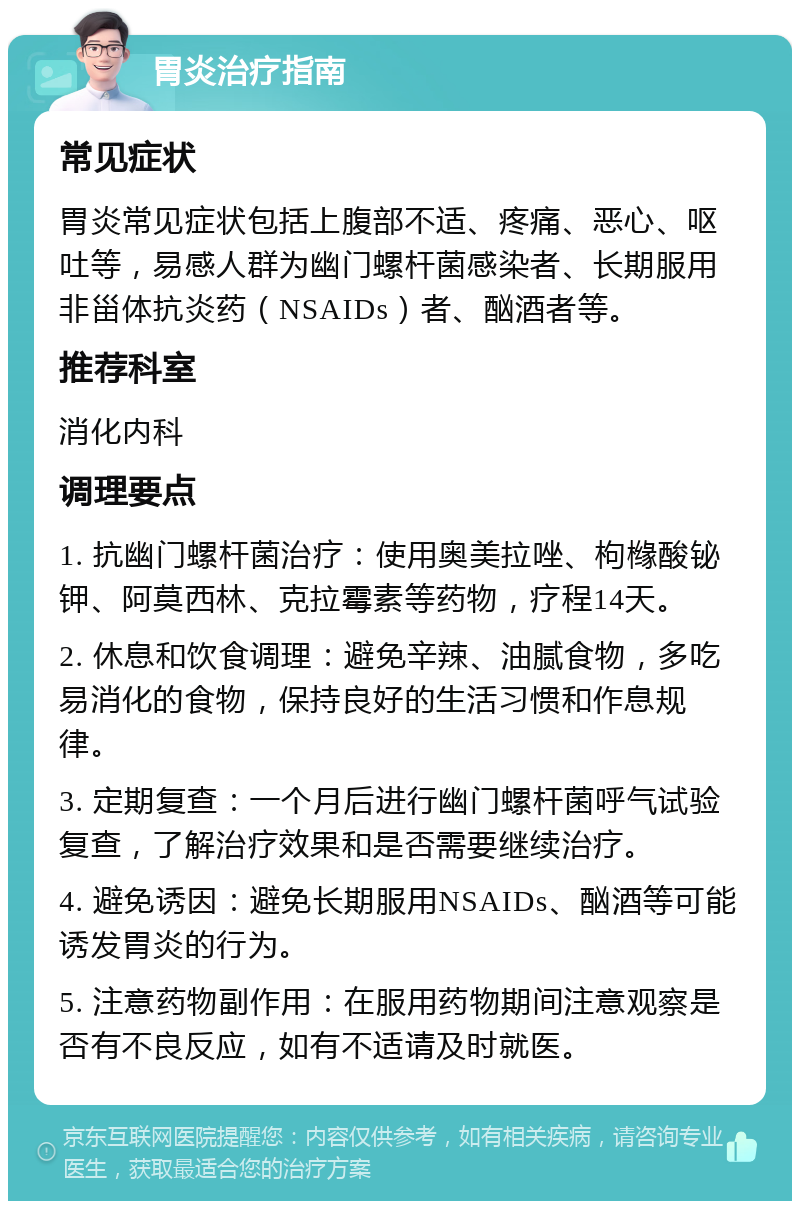 胃炎治疗指南 常见症状 胃炎常见症状包括上腹部不适、疼痛、恶心、呕吐等，易感人群为幽门螺杆菌感染者、长期服用非甾体抗炎药（NSAIDs）者、酗酒者等。 推荐科室 消化内科 调理要点 1. 抗幽门螺杆菌治疗：使用奥美拉唑、枸橼酸铋钾、阿莫西林、克拉霉素等药物，疗程14天。 2. 休息和饮食调理：避免辛辣、油腻食物，多吃易消化的食物，保持良好的生活习惯和作息规律。 3. 定期复查：一个月后进行幽门螺杆菌呼气试验复查，了解治疗效果和是否需要继续治疗。 4. 避免诱因：避免长期服用NSAIDs、酗酒等可能诱发胃炎的行为。 5. 注意药物副作用：在服用药物期间注意观察是否有不良反应，如有不适请及时就医。