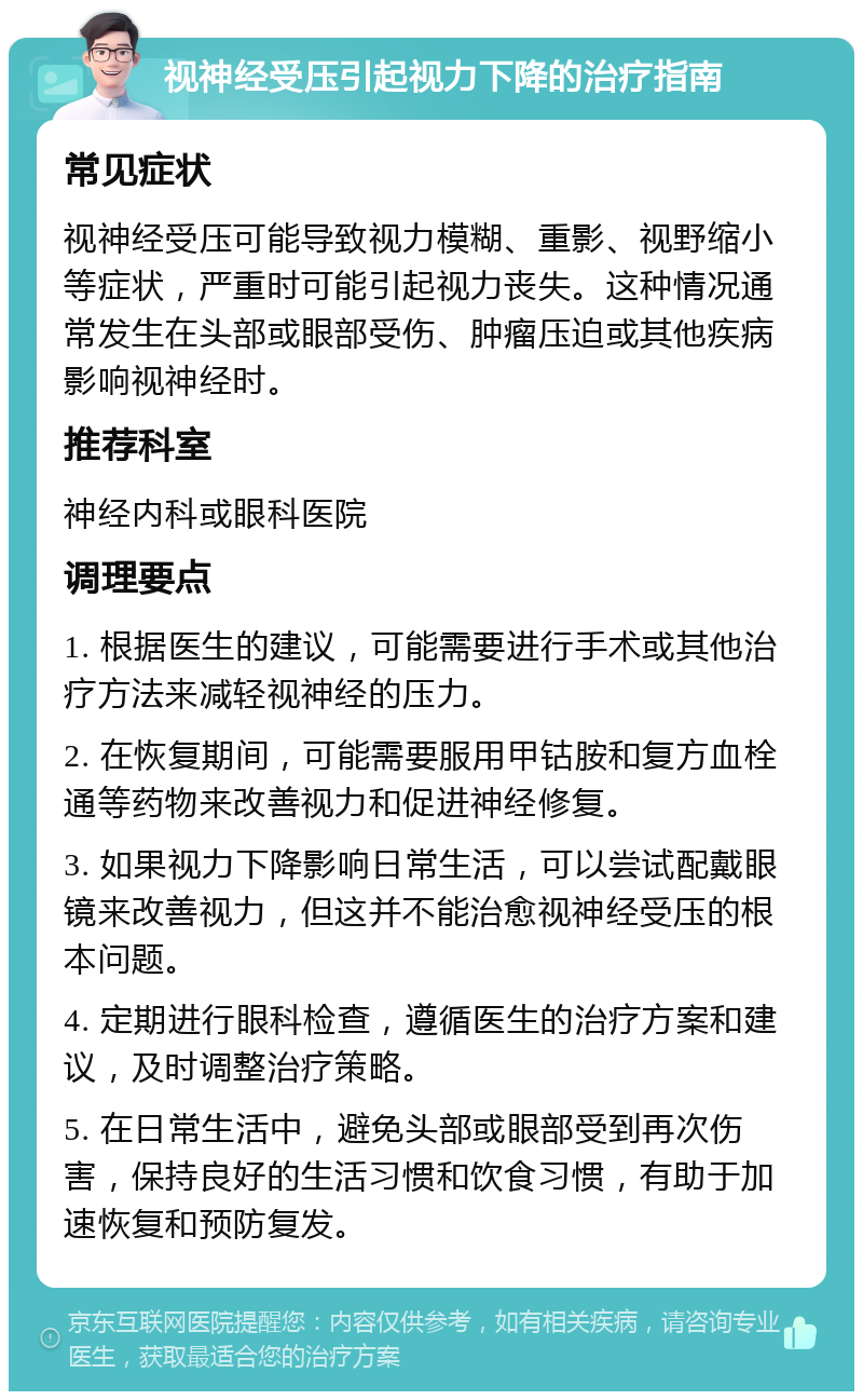 视神经受压引起视力下降的治疗指南 常见症状 视神经受压可能导致视力模糊、重影、视野缩小等症状，严重时可能引起视力丧失。这种情况通常发生在头部或眼部受伤、肿瘤压迫或其他疾病影响视神经时。 推荐科室 神经内科或眼科医院 调理要点 1. 根据医生的建议，可能需要进行手术或其他治疗方法来减轻视神经的压力。 2. 在恢复期间，可能需要服用甲钴胺和复方血栓通等药物来改善视力和促进神经修复。 3. 如果视力下降影响日常生活，可以尝试配戴眼镜来改善视力，但这并不能治愈视神经受压的根本问题。 4. 定期进行眼科检查，遵循医生的治疗方案和建议，及时调整治疗策略。 5. 在日常生活中，避免头部或眼部受到再次伤害，保持良好的生活习惯和饮食习惯，有助于加速恢复和预防复发。