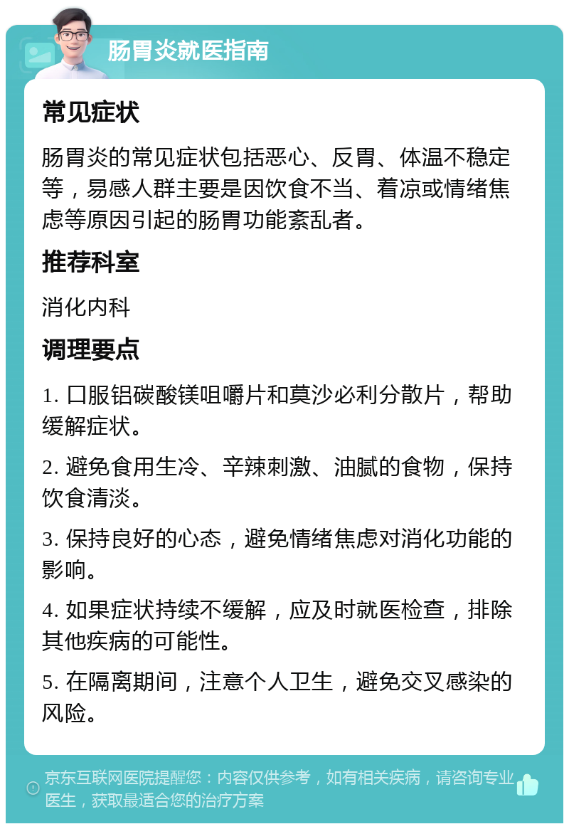 肠胃炎就医指南 常见症状 肠胃炎的常见症状包括恶心、反胃、体温不稳定等，易感人群主要是因饮食不当、着凉或情绪焦虑等原因引起的肠胃功能紊乱者。 推荐科室 消化内科 调理要点 1. 口服铝碳酸镁咀嚼片和莫沙必利分散片，帮助缓解症状。 2. 避免食用生冷、辛辣刺激、油腻的食物，保持饮食清淡。 3. 保持良好的心态，避免情绪焦虑对消化功能的影响。 4. 如果症状持续不缓解，应及时就医检查，排除其他疾病的可能性。 5. 在隔离期间，注意个人卫生，避免交叉感染的风险。