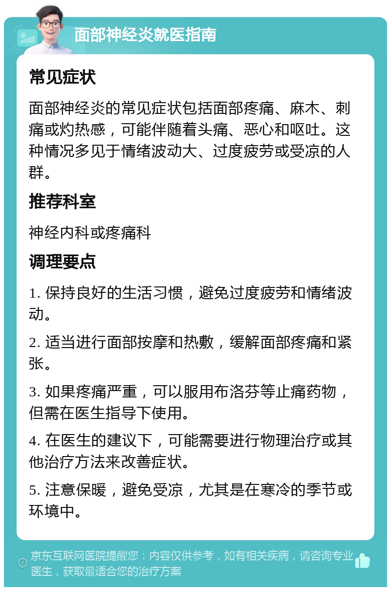 面部神经炎就医指南 常见症状 面部神经炎的常见症状包括面部疼痛、麻木、刺痛或灼热感，可能伴随着头痛、恶心和呕吐。这种情况多见于情绪波动大、过度疲劳或受凉的人群。 推荐科室 神经内科或疼痛科 调理要点 1. 保持良好的生活习惯，避免过度疲劳和情绪波动。 2. 适当进行面部按摩和热敷，缓解面部疼痛和紧张。 3. 如果疼痛严重，可以服用布洛芬等止痛药物，但需在医生指导下使用。 4. 在医生的建议下，可能需要进行物理治疗或其他治疗方法来改善症状。 5. 注意保暖，避免受凉，尤其是在寒冷的季节或环境中。