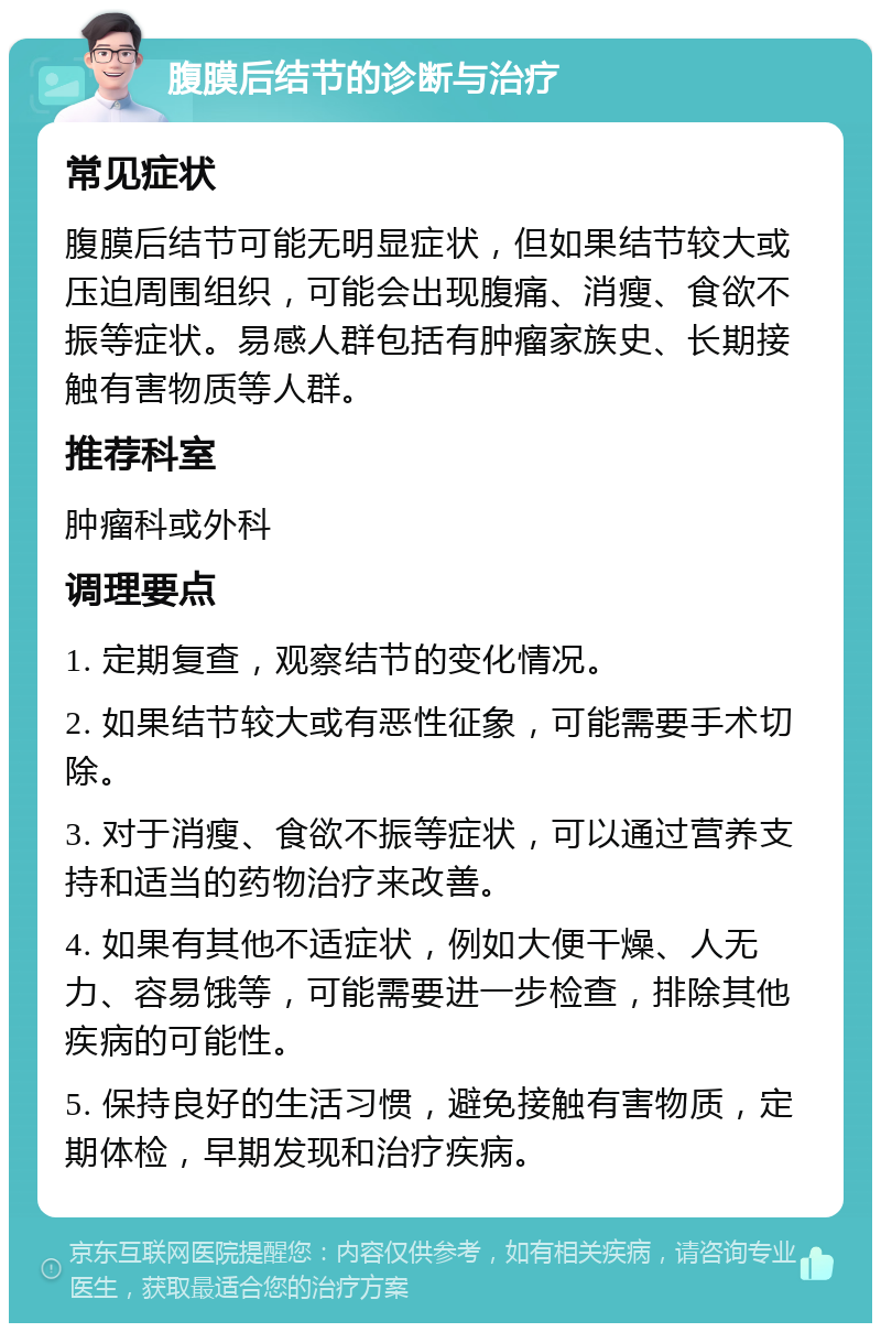 腹膜后结节的诊断与治疗 常见症状 腹膜后结节可能无明显症状，但如果结节较大或压迫周围组织，可能会出现腹痛、消瘦、食欲不振等症状。易感人群包括有肿瘤家族史、长期接触有害物质等人群。 推荐科室 肿瘤科或外科 调理要点 1. 定期复查，观察结节的变化情况。 2. 如果结节较大或有恶性征象，可能需要手术切除。 3. 对于消瘦、食欲不振等症状，可以通过营养支持和适当的药物治疗来改善。 4. 如果有其他不适症状，例如大便干燥、人无力、容易饿等，可能需要进一步检查，排除其他疾病的可能性。 5. 保持良好的生活习惯，避免接触有害物质，定期体检，早期发现和治疗疾病。