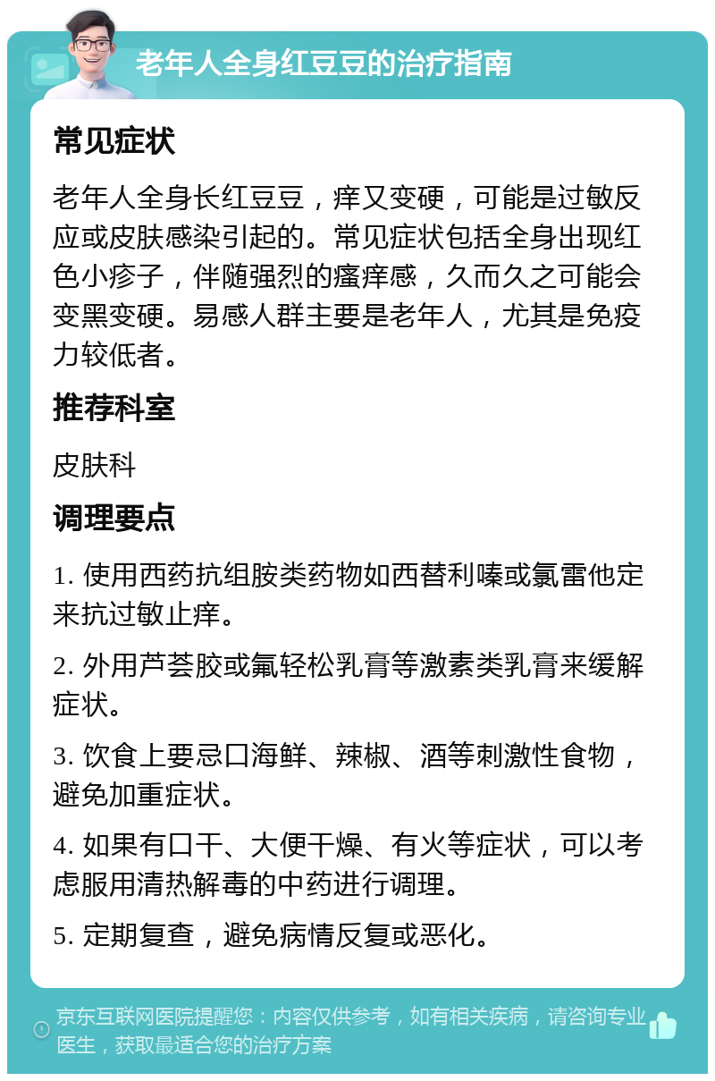 老年人全身红豆豆的治疗指南 常见症状 老年人全身长红豆豆，痒又变硬，可能是过敏反应或皮肤感染引起的。常见症状包括全身出现红色小疹子，伴随强烈的瘙痒感，久而久之可能会变黑变硬。易感人群主要是老年人，尤其是免疫力较低者。 推荐科室 皮肤科 调理要点 1. 使用西药抗组胺类药物如西替利嗪或氯雷他定来抗过敏止痒。 2. 外用芦荟胶或氟轻松乳膏等激素类乳膏来缓解症状。 3. 饮食上要忌口海鲜、辣椒、酒等刺激性食物，避免加重症状。 4. 如果有口干、大便干燥、有火等症状，可以考虑服用清热解毒的中药进行调理。 5. 定期复查，避免病情反复或恶化。