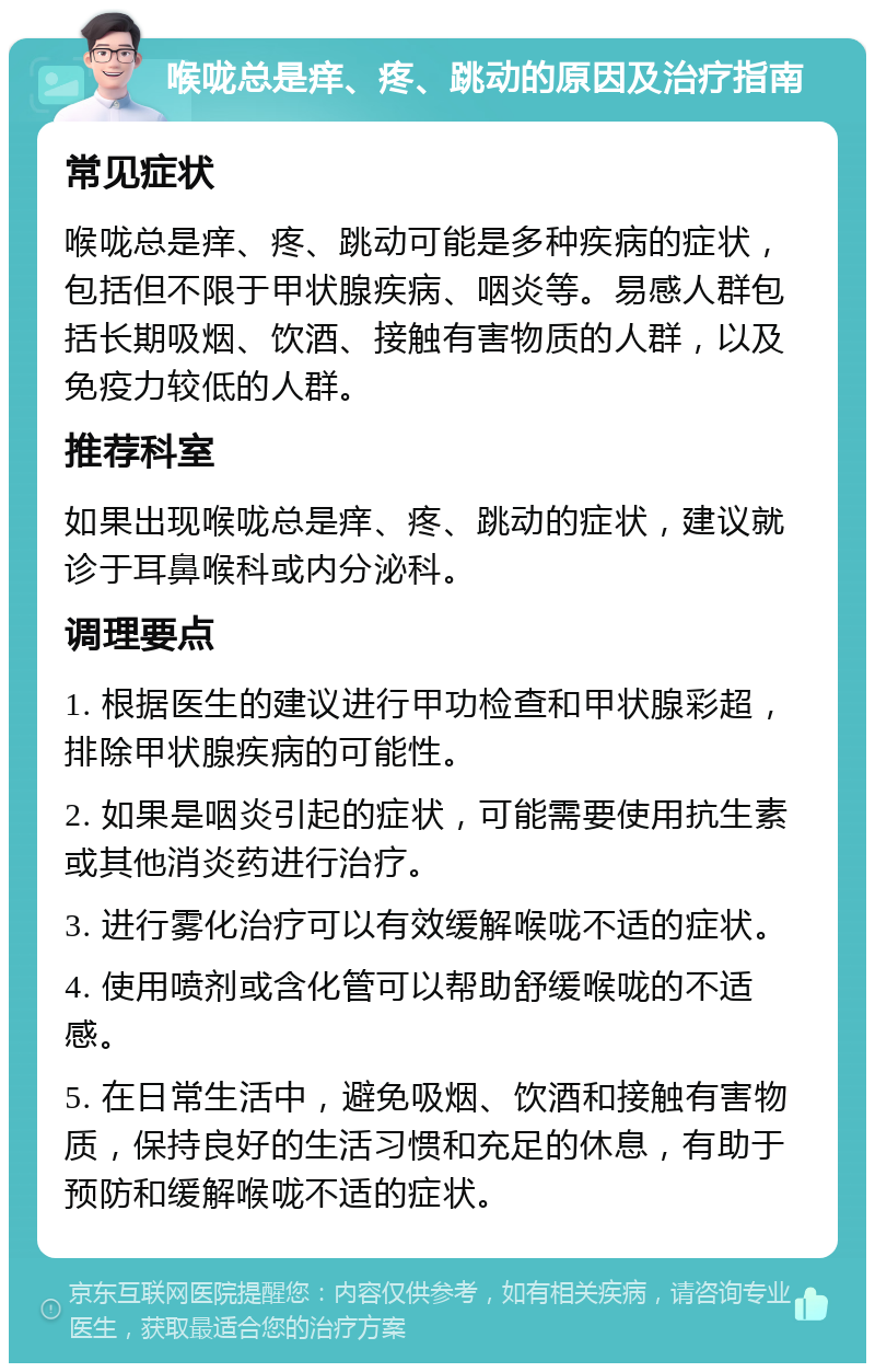 喉咙总是痒、疼、跳动的原因及治疗指南 常见症状 喉咙总是痒、疼、跳动可能是多种疾病的症状，包括但不限于甲状腺疾病、咽炎等。易感人群包括长期吸烟、饮酒、接触有害物质的人群，以及免疫力较低的人群。 推荐科室 如果出现喉咙总是痒、疼、跳动的症状，建议就诊于耳鼻喉科或内分泌科。 调理要点 1. 根据医生的建议进行甲功检查和甲状腺彩超，排除甲状腺疾病的可能性。 2. 如果是咽炎引起的症状，可能需要使用抗生素或其他消炎药进行治疗。 3. 进行雾化治疗可以有效缓解喉咙不适的症状。 4. 使用喷剂或含化管可以帮助舒缓喉咙的不适感。 5. 在日常生活中，避免吸烟、饮酒和接触有害物质，保持良好的生活习惯和充足的休息，有助于预防和缓解喉咙不适的症状。