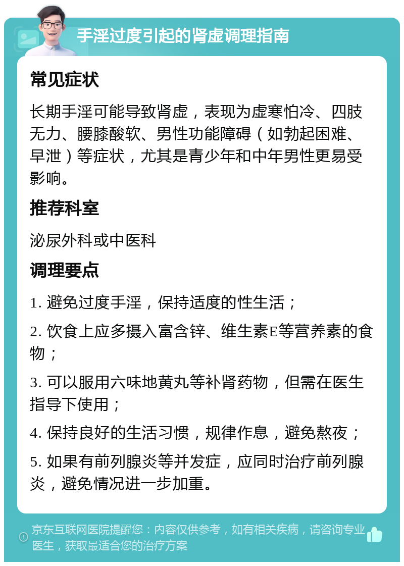 手淫过度引起的肾虚调理指南 常见症状 长期手淫可能导致肾虚，表现为虚寒怕冷、四肢无力、腰膝酸软、男性功能障碍（如勃起困难、早泄）等症状，尤其是青少年和中年男性更易受影响。 推荐科室 泌尿外科或中医科 调理要点 1. 避免过度手淫，保持适度的性生活； 2. 饮食上应多摄入富含锌、维生素E等营养素的食物； 3. 可以服用六味地黄丸等补肾药物，但需在医生指导下使用； 4. 保持良好的生活习惯，规律作息，避免熬夜； 5. 如果有前列腺炎等并发症，应同时治疗前列腺炎，避免情况进一步加重。