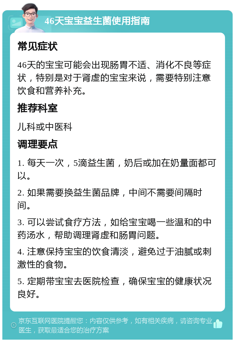 46天宝宝益生菌使用指南 常见症状 46天的宝宝可能会出现肠胃不适、消化不良等症状，特别是对于肾虚的宝宝来说，需要特别注意饮食和营养补充。 推荐科室 儿科或中医科 调理要点 1. 每天一次，5滴益生菌，奶后或加在奶量面都可以。 2. 如果需要换益生菌品牌，中间不需要间隔时间。 3. 可以尝试食疗方法，如给宝宝喝一些温和的中药汤水，帮助调理肾虚和肠胃问题。 4. 注意保持宝宝的饮食清淡，避免过于油腻或刺激性的食物。 5. 定期带宝宝去医院检查，确保宝宝的健康状况良好。