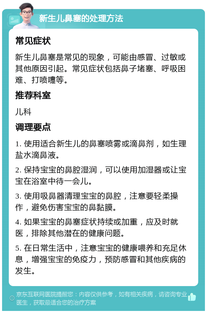 新生儿鼻塞的处理方法 常见症状 新生儿鼻塞是常见的现象，可能由感冒、过敏或其他原因引起。常见症状包括鼻子堵塞、呼吸困难、打喷嚏等。 推荐科室 儿科 调理要点 1. 使用适合新生儿的鼻塞喷雾或滴鼻剂，如生理盐水滴鼻液。 2. 保持宝宝的鼻腔湿润，可以使用加湿器或让宝宝在浴室中待一会儿。 3. 使用吸鼻器清理宝宝的鼻腔，注意要轻柔操作，避免伤害宝宝的鼻黏膜。 4. 如果宝宝的鼻塞症状持续或加重，应及时就医，排除其他潜在的健康问题。 5. 在日常生活中，注意宝宝的健康喂养和充足休息，增强宝宝的免疫力，预防感冒和其他疾病的发生。