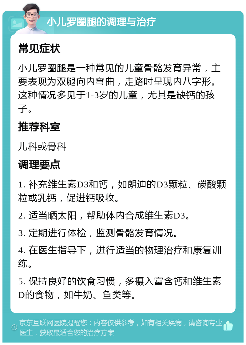 小儿罗圈腿的调理与治疗 常见症状 小儿罗圈腿是一种常见的儿童骨骼发育异常，主要表现为双腿向内弯曲，走路时呈现内八字形。这种情况多见于1-3岁的儿童，尤其是缺钙的孩子。 推荐科室 儿科或骨科 调理要点 1. 补充维生素D3和钙，如朗迪的D3颗粒、碳酸颗粒或乳钙，促进钙吸收。 2. 适当晒太阳，帮助体内合成维生素D3。 3. 定期进行体检，监测骨骼发育情况。 4. 在医生指导下，进行适当的物理治疗和康复训练。 5. 保持良好的饮食习惯，多摄入富含钙和维生素D的食物，如牛奶、鱼类等。