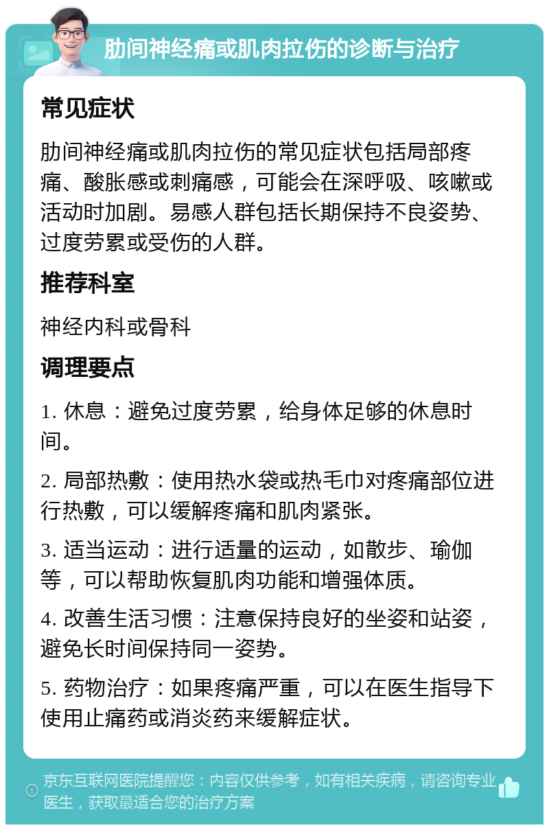 肋间神经痛或肌肉拉伤的诊断与治疗 常见症状 肋间神经痛或肌肉拉伤的常见症状包括局部疼痛、酸胀感或刺痛感，可能会在深呼吸、咳嗽或活动时加剧。易感人群包括长期保持不良姿势、过度劳累或受伤的人群。 推荐科室 神经内科或骨科 调理要点 1. 休息：避免过度劳累，给身体足够的休息时间。 2. 局部热敷：使用热水袋或热毛巾对疼痛部位进行热敷，可以缓解疼痛和肌肉紧张。 3. 适当运动：进行适量的运动，如散步、瑜伽等，可以帮助恢复肌肉功能和增强体质。 4. 改善生活习惯：注意保持良好的坐姿和站姿，避免长时间保持同一姿势。 5. 药物治疗：如果疼痛严重，可以在医生指导下使用止痛药或消炎药来缓解症状。