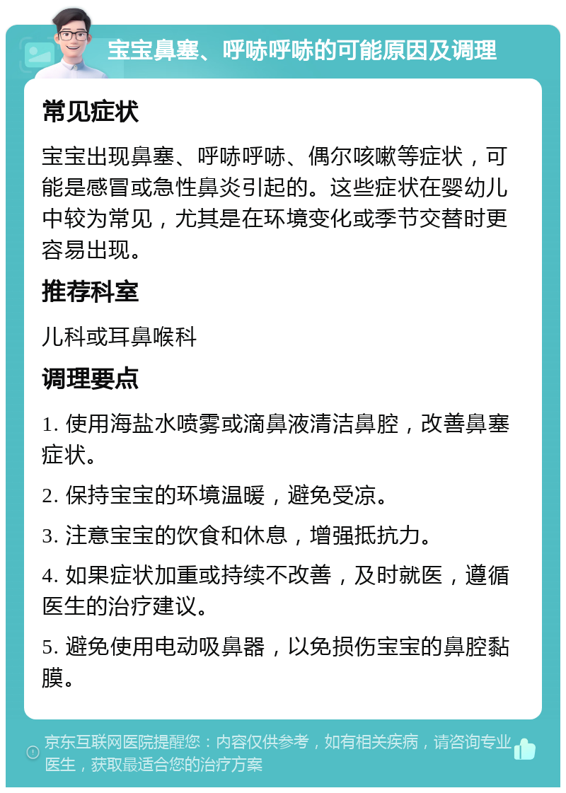 宝宝鼻塞、呼哧呼哧的可能原因及调理 常见症状 宝宝出现鼻塞、呼哧呼哧、偶尔咳嗽等症状，可能是感冒或急性鼻炎引起的。这些症状在婴幼儿中较为常见，尤其是在环境变化或季节交替时更容易出现。 推荐科室 儿科或耳鼻喉科 调理要点 1. 使用海盐水喷雾或滴鼻液清洁鼻腔，改善鼻塞症状。 2. 保持宝宝的环境温暖，避免受凉。 3. 注意宝宝的饮食和休息，增强抵抗力。 4. 如果症状加重或持续不改善，及时就医，遵循医生的治疗建议。 5. 避免使用电动吸鼻器，以免损伤宝宝的鼻腔黏膜。