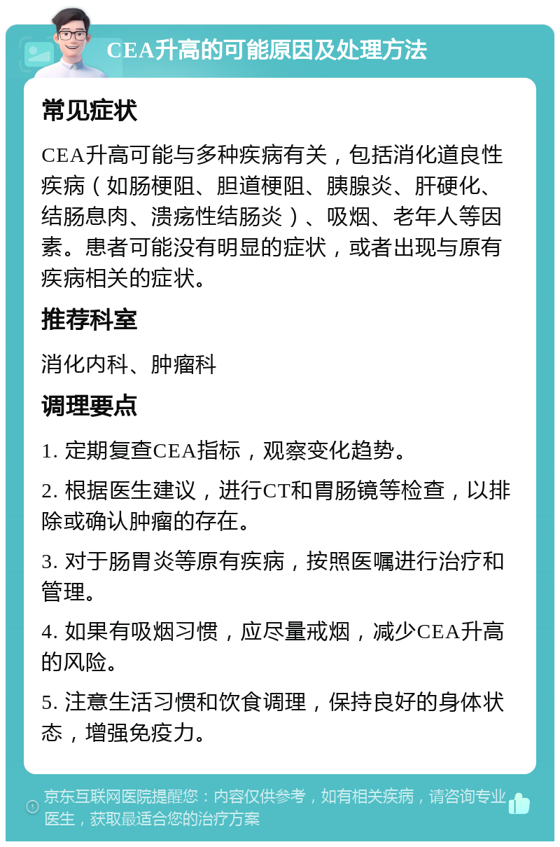 CEA升高的可能原因及处理方法 常见症状 CEA升高可能与多种疾病有关，包括消化道良性疾病（如肠梗阻、胆道梗阻、胰腺炎、肝硬化、结肠息肉、溃疡性结肠炎）、吸烟、老年人等因素。患者可能没有明显的症状，或者出现与原有疾病相关的症状。 推荐科室 消化内科、肿瘤科 调理要点 1. 定期复查CEA指标，观察变化趋势。 2. 根据医生建议，进行CT和胃肠镜等检查，以排除或确认肿瘤的存在。 3. 对于肠胃炎等原有疾病，按照医嘱进行治疗和管理。 4. 如果有吸烟习惯，应尽量戒烟，减少CEA升高的风险。 5. 注意生活习惯和饮食调理，保持良好的身体状态，增强免疫力。