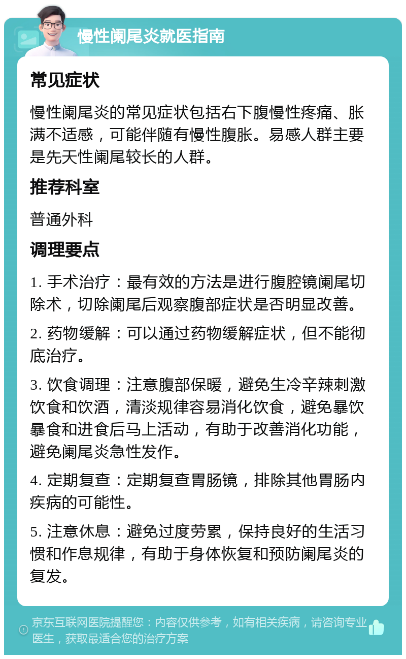 慢性阑尾炎就医指南 常见症状 慢性阑尾炎的常见症状包括右下腹慢性疼痛、胀满不适感，可能伴随有慢性腹胀。易感人群主要是先天性阑尾较长的人群。 推荐科室 普通外科 调理要点 1. 手术治疗：最有效的方法是进行腹腔镜阑尾切除术，切除阑尾后观察腹部症状是否明显改善。 2. 药物缓解：可以通过药物缓解症状，但不能彻底治疗。 3. 饮食调理：注意腹部保暖，避免生冷辛辣刺激饮食和饮酒，清淡规律容易消化饮食，避免暴饮暴食和进食后马上活动，有助于改善消化功能，避免阑尾炎急性发作。 4. 定期复查：定期复查胃肠镜，排除其他胃肠内疾病的可能性。 5. 注意休息：避免过度劳累，保持良好的生活习惯和作息规律，有助于身体恢复和预防阑尾炎的复发。