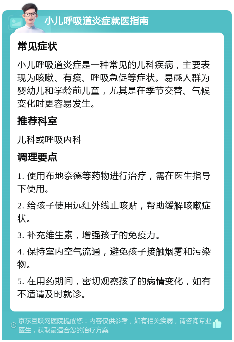 小儿呼吸道炎症就医指南 常见症状 小儿呼吸道炎症是一种常见的儿科疾病，主要表现为咳嗽、有痰、呼吸急促等症状。易感人群为婴幼儿和学龄前儿童，尤其是在季节交替、气候变化时更容易发生。 推荐科室 儿科或呼吸内科 调理要点 1. 使用布地奈德等药物进行治疗，需在医生指导下使用。 2. 给孩子使用远红外线止咳贴，帮助缓解咳嗽症状。 3. 补充维生素，增强孩子的免疫力。 4. 保持室内空气流通，避免孩子接触烟雾和污染物。 5. 在用药期间，密切观察孩子的病情变化，如有不适请及时就诊。