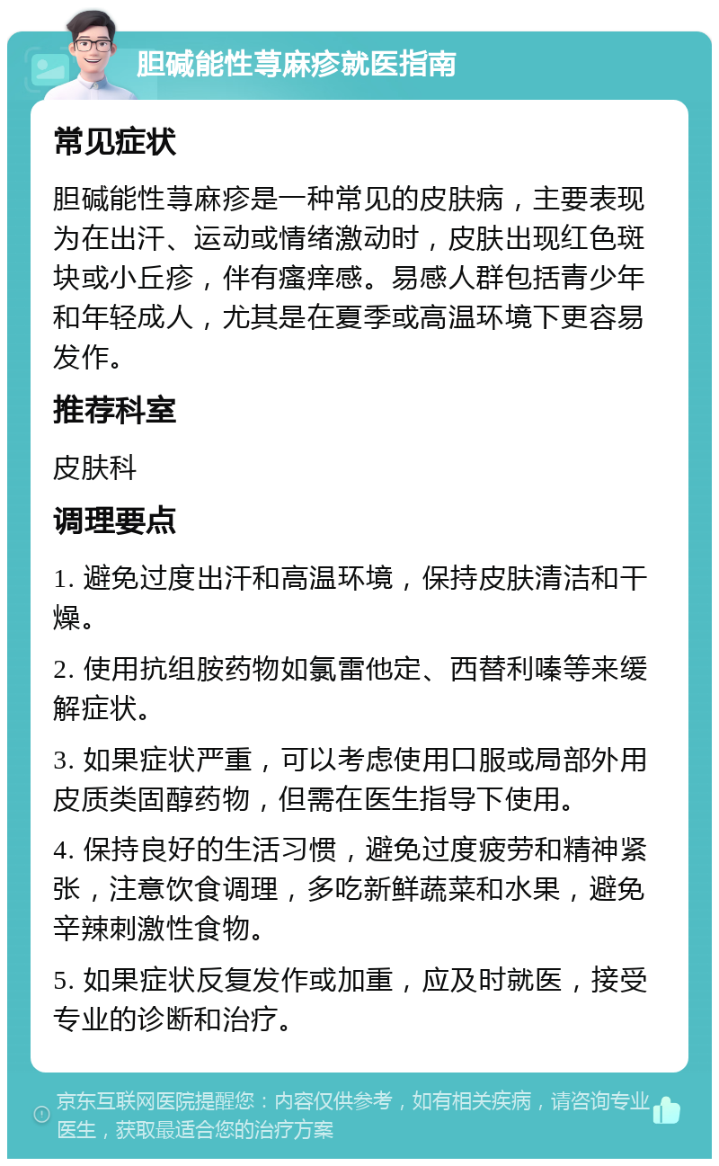 胆碱能性荨麻疹就医指南 常见症状 胆碱能性荨麻疹是一种常见的皮肤病，主要表现为在出汗、运动或情绪激动时，皮肤出现红色斑块或小丘疹，伴有瘙痒感。易感人群包括青少年和年轻成人，尤其是在夏季或高温环境下更容易发作。 推荐科室 皮肤科 调理要点 1. 避免过度出汗和高温环境，保持皮肤清洁和干燥。 2. 使用抗组胺药物如氯雷他定、西替利嗪等来缓解症状。 3. 如果症状严重，可以考虑使用口服或局部外用皮质类固醇药物，但需在医生指导下使用。 4. 保持良好的生活习惯，避免过度疲劳和精神紧张，注意饮食调理，多吃新鲜蔬菜和水果，避免辛辣刺激性食物。 5. 如果症状反复发作或加重，应及时就医，接受专业的诊断和治疗。