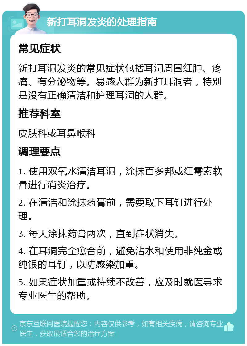 新打耳洞发炎的处理指南 常见症状 新打耳洞发炎的常见症状包括耳洞周围红肿、疼痛、有分泌物等。易感人群为新打耳洞者，特别是没有正确清洁和护理耳洞的人群。 推荐科室 皮肤科或耳鼻喉科 调理要点 1. 使用双氧水清洁耳洞，涂抹百多邦或红霉素软膏进行消炎治疗。 2. 在清洁和涂抹药膏前，需要取下耳钉进行处理。 3. 每天涂抹药膏两次，直到症状消失。 4. 在耳洞完全愈合前，避免沾水和使用非纯金或纯银的耳钉，以防感染加重。 5. 如果症状加重或持续不改善，应及时就医寻求专业医生的帮助。