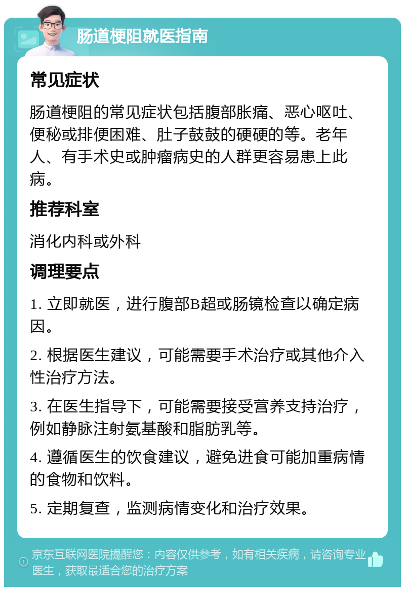 肠道梗阻就医指南 常见症状 肠道梗阻的常见症状包括腹部胀痛、恶心呕吐、便秘或排便困难、肚子鼓鼓的硬硬的等。老年人、有手术史或肿瘤病史的人群更容易患上此病。 推荐科室 消化内科或外科 调理要点 1. 立即就医，进行腹部B超或肠镜检查以确定病因。 2. 根据医生建议，可能需要手术治疗或其他介入性治疗方法。 3. 在医生指导下，可能需要接受营养支持治疗，例如静脉注射氨基酸和脂肪乳等。 4. 遵循医生的饮食建议，避免进食可能加重病情的食物和饮料。 5. 定期复查，监测病情变化和治疗效果。