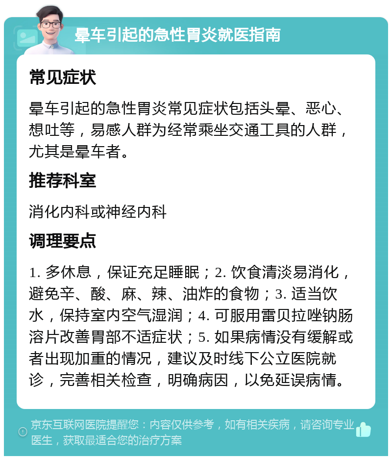 晕车引起的急性胃炎就医指南 常见症状 晕车引起的急性胃炎常见症状包括头晕、恶心、想吐等，易感人群为经常乘坐交通工具的人群，尤其是晕车者。 推荐科室 消化内科或神经内科 调理要点 1. 多休息，保证充足睡眠；2. 饮食清淡易消化，避免辛、酸、麻、辣、油炸的食物；3. 适当饮水，保持室内空气湿润；4. 可服用雷贝拉唑钠肠溶片改善胃部不适症状；5. 如果病情没有缓解或者出现加重的情况，建议及时线下公立医院就诊，完善相关检查，明确病因，以免延误病情。