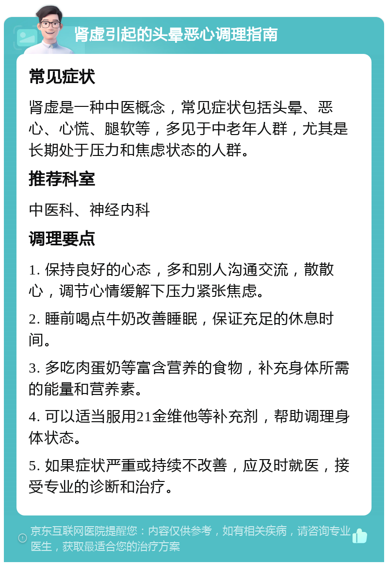 肾虚引起的头晕恶心调理指南 常见症状 肾虚是一种中医概念，常见症状包括头晕、恶心、心慌、腿软等，多见于中老年人群，尤其是长期处于压力和焦虑状态的人群。 推荐科室 中医科、神经内科 调理要点 1. 保持良好的心态，多和别人沟通交流，散散心，调节心情缓解下压力紧张焦虑。 2. 睡前喝点牛奶改善睡眠，保证充足的休息时间。 3. 多吃肉蛋奶等富含营养的食物，补充身体所需的能量和营养素。 4. 可以适当服用21金维他等补充剂，帮助调理身体状态。 5. 如果症状严重或持续不改善，应及时就医，接受专业的诊断和治疗。