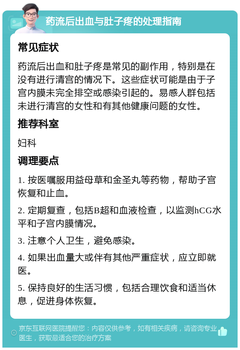 药流后出血与肚子疼的处理指南 常见症状 药流后出血和肚子疼是常见的副作用，特别是在没有进行清宫的情况下。这些症状可能是由于子宫内膜未完全排空或感染引起的。易感人群包括未进行清宫的女性和有其他健康问题的女性。 推荐科室 妇科 调理要点 1. 按医嘱服用益母草和金圣丸等药物，帮助子宫恢复和止血。 2. 定期复查，包括B超和血液检查，以监测hCG水平和子宫内膜情况。 3. 注意个人卫生，避免感染。 4. 如果出血量大或伴有其他严重症状，应立即就医。 5. 保持良好的生活习惯，包括合理饮食和适当休息，促进身体恢复。