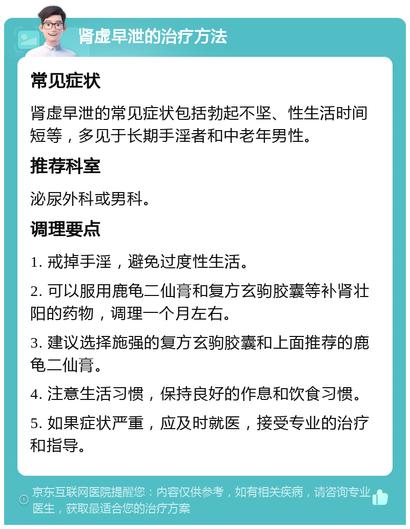 肾虚早泄的治疗方法 常见症状 肾虚早泄的常见症状包括勃起不坚、性生活时间短等，多见于长期手淫者和中老年男性。 推荐科室 泌尿外科或男科。 调理要点 1. 戒掉手淫，避免过度性生活。 2. 可以服用鹿龟二仙膏和复方玄驹胶囊等补肾壮阳的药物，调理一个月左右。 3. 建议选择施强的复方玄驹胶囊和上面推荐的鹿龟二仙膏。 4. 注意生活习惯，保持良好的作息和饮食习惯。 5. 如果症状严重，应及时就医，接受专业的治疗和指导。