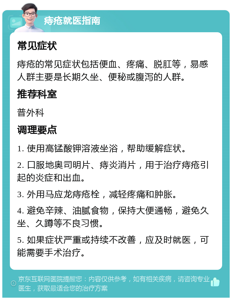 痔疮就医指南 常见症状 痔疮的常见症状包括便血、疼痛、脱肛等，易感人群主要是长期久坐、便秘或腹泻的人群。 推荐科室 普外科 调理要点 1. 使用高锰酸钾溶液坐浴，帮助缓解症状。 2. 口服地奥司明片、痔炎消片，用于治疗痔疮引起的炎症和出血。 3. 外用马应龙痔疮栓，减轻疼痛和肿胀。 4. 避免辛辣、油腻食物，保持大便通畅，避免久坐、久蹲等不良习惯。 5. 如果症状严重或持续不改善，应及时就医，可能需要手术治疗。