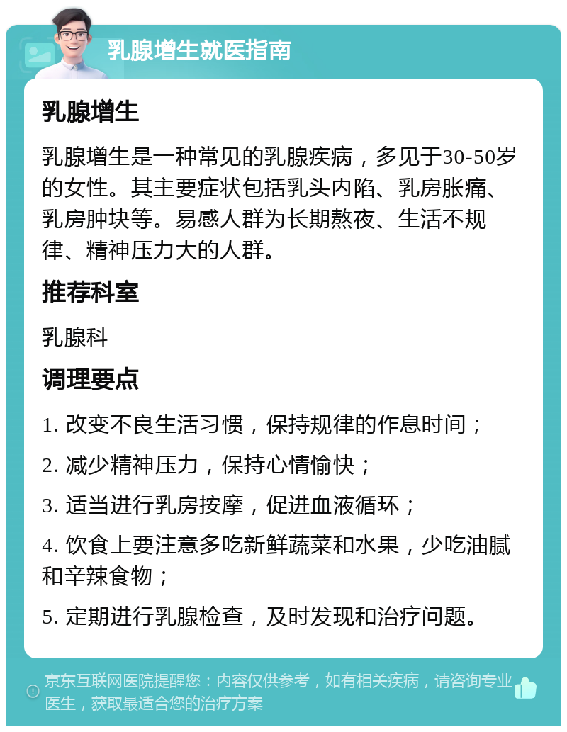 乳腺增生就医指南 乳腺增生 乳腺增生是一种常见的乳腺疾病，多见于30-50岁的女性。其主要症状包括乳头内陷、乳房胀痛、乳房肿块等。易感人群为长期熬夜、生活不规律、精神压力大的人群。 推荐科室 乳腺科 调理要点 1. 改变不良生活习惯，保持规律的作息时间； 2. 减少精神压力，保持心情愉快； 3. 适当进行乳房按摩，促进血液循环； 4. 饮食上要注意多吃新鲜蔬菜和水果，少吃油腻和辛辣食物； 5. 定期进行乳腺检查，及时发现和治疗问题。