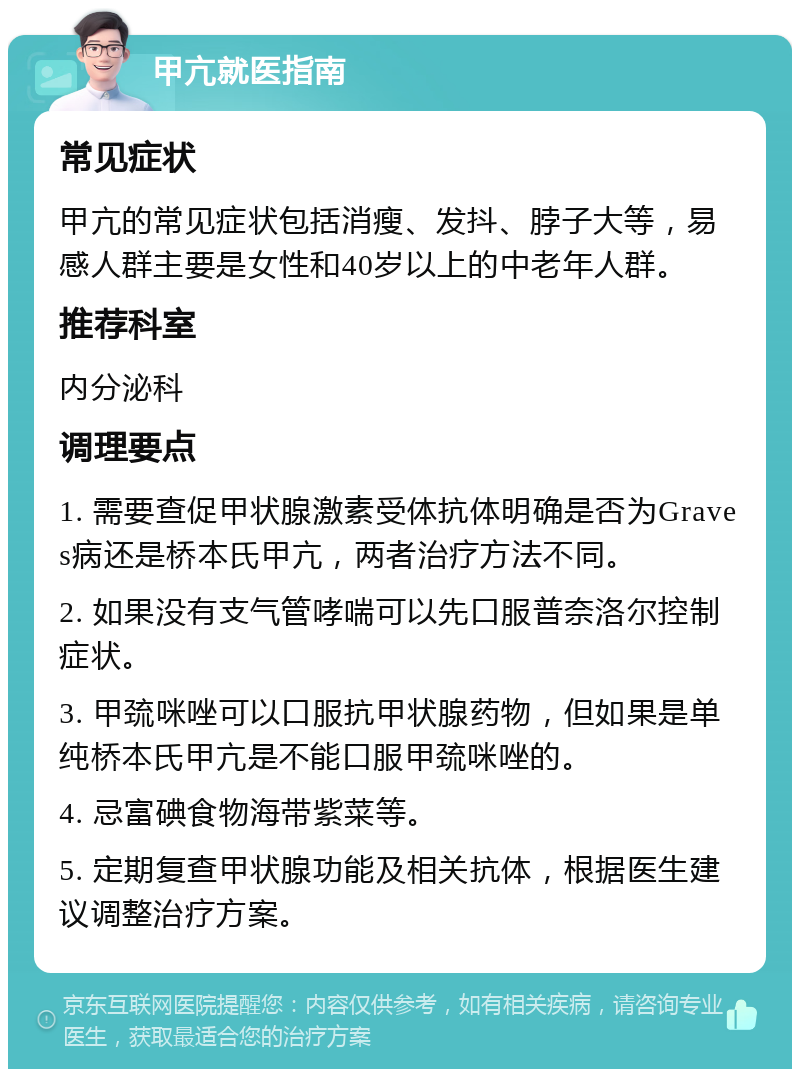 甲亢就医指南 常见症状 甲亢的常见症状包括消瘦、发抖、脖子大等，易感人群主要是女性和40岁以上的中老年人群。 推荐科室 内分泌科 调理要点 1. 需要查促甲状腺激素受体抗体明确是否为Graves病还是桥本氏甲亢，两者治疗方法不同。 2. 如果没有支气管哮喘可以先口服普奈洛尔控制症状。 3. 甲巯咪唑可以口服抗甲状腺药物，但如果是单纯桥本氏甲亢是不能口服甲巯咪唑的。 4. 忌富碘食物海带紫菜等。 5. 定期复查甲状腺功能及相关抗体，根据医生建议调整治疗方案。