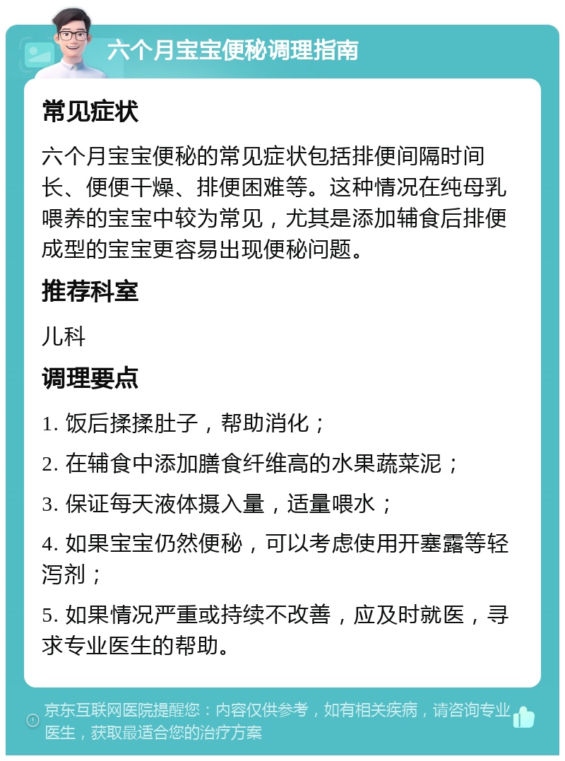 六个月宝宝便秘调理指南 常见症状 六个月宝宝便秘的常见症状包括排便间隔时间长、便便干燥、排便困难等。这种情况在纯母乳喂养的宝宝中较为常见，尤其是添加辅食后排便成型的宝宝更容易出现便秘问题。 推荐科室 儿科 调理要点 1. 饭后揉揉肚子，帮助消化； 2. 在辅食中添加膳食纤维高的水果蔬菜泥； 3. 保证每天液体摄入量，适量喂水； 4. 如果宝宝仍然便秘，可以考虑使用开塞露等轻泻剂； 5. 如果情况严重或持续不改善，应及时就医，寻求专业医生的帮助。