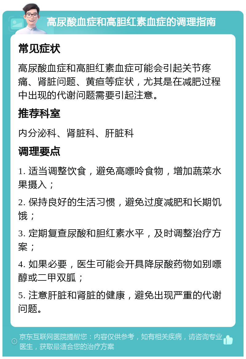 高尿酸血症和高胆红素血症的调理指南 常见症状 高尿酸血症和高胆红素血症可能会引起关节疼痛、肾脏问题、黄疸等症状，尤其是在减肥过程中出现的代谢问题需要引起注意。 推荐科室 内分泌科、肾脏科、肝脏科 调理要点 1. 适当调整饮食，避免高嘌呤食物，增加蔬菜水果摄入； 2. 保持良好的生活习惯，避免过度减肥和长期饥饿； 3. 定期复查尿酸和胆红素水平，及时调整治疗方案； 4. 如果必要，医生可能会开具降尿酸药物如别嘌醇或二甲双胍； 5. 注意肝脏和肾脏的健康，避免出现严重的代谢问题。