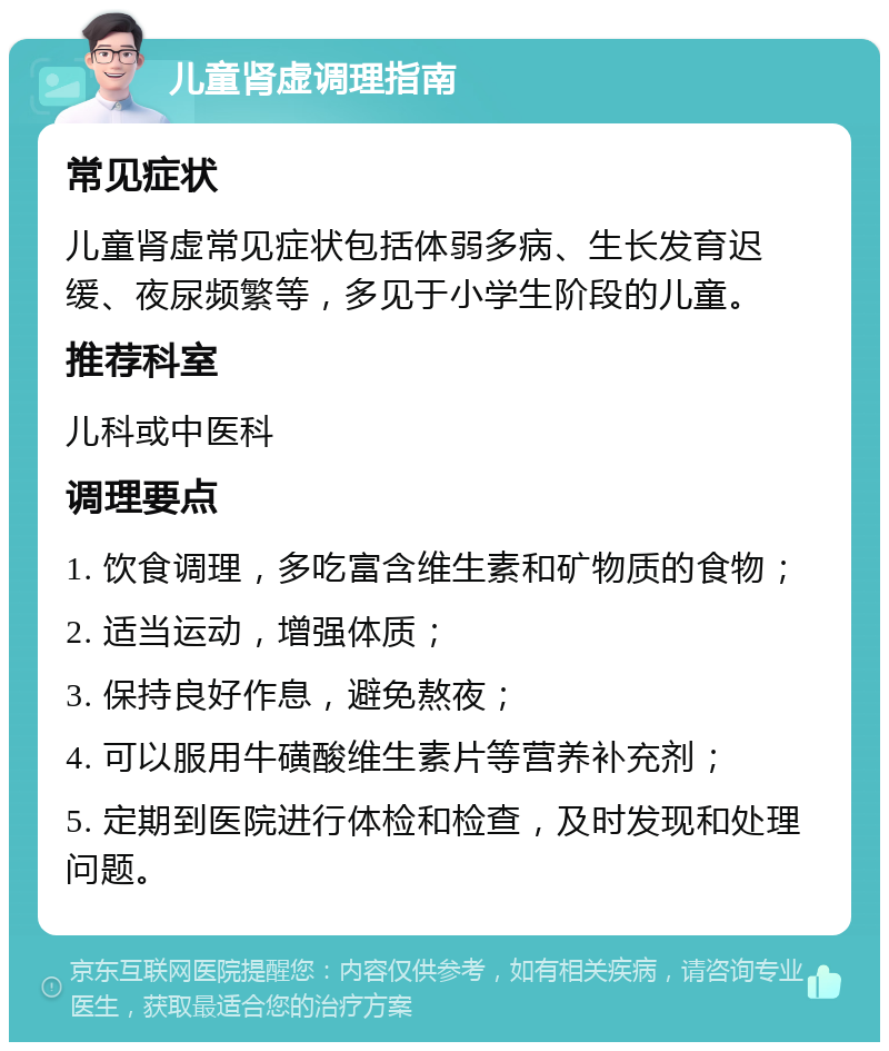 儿童肾虚调理指南 常见症状 儿童肾虚常见症状包括体弱多病、生长发育迟缓、夜尿频繁等，多见于小学生阶段的儿童。 推荐科室 儿科或中医科 调理要点 1. 饮食调理，多吃富含维生素和矿物质的食物； 2. 适当运动，增强体质； 3. 保持良好作息，避免熬夜； 4. 可以服用牛磺酸维生素片等营养补充剂； 5. 定期到医院进行体检和检查，及时发现和处理问题。