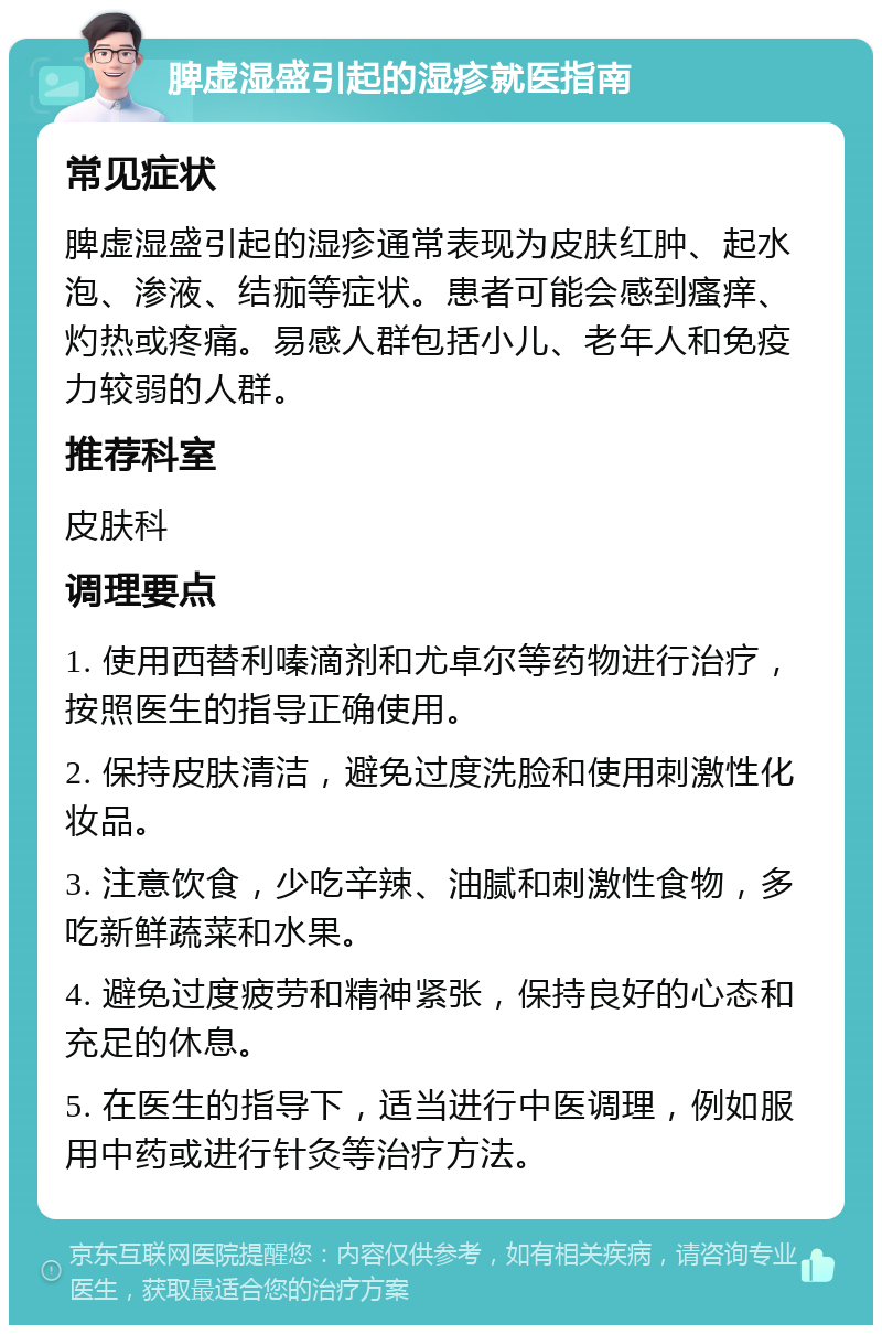 脾虚湿盛引起的湿疹就医指南 常见症状 脾虚湿盛引起的湿疹通常表现为皮肤红肿、起水泡、渗液、结痂等症状。患者可能会感到瘙痒、灼热或疼痛。易感人群包括小儿、老年人和免疫力较弱的人群。 推荐科室 皮肤科 调理要点 1. 使用西替利嗪滴剂和尤卓尔等药物进行治疗，按照医生的指导正确使用。 2. 保持皮肤清洁，避免过度洗脸和使用刺激性化妆品。 3. 注意饮食，少吃辛辣、油腻和刺激性食物，多吃新鲜蔬菜和水果。 4. 避免过度疲劳和精神紧张，保持良好的心态和充足的休息。 5. 在医生的指导下，适当进行中医调理，例如服用中药或进行针灸等治疗方法。