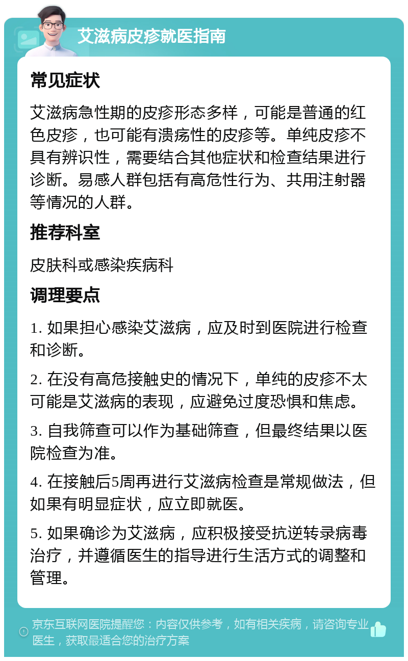 艾滋病皮疹就医指南 常见症状 艾滋病急性期的皮疹形态多样，可能是普通的红色皮疹，也可能有溃疡性的皮疹等。单纯皮疹不具有辨识性，需要结合其他症状和检查结果进行诊断。易感人群包括有高危性行为、共用注射器等情况的人群。 推荐科室 皮肤科或感染疾病科 调理要点 1. 如果担心感染艾滋病，应及时到医院进行检查和诊断。 2. 在没有高危接触史的情况下，单纯的皮疹不太可能是艾滋病的表现，应避免过度恐惧和焦虑。 3. 自我筛查可以作为基础筛查，但最终结果以医院检查为准。 4. 在接触后5周再进行艾滋病检查是常规做法，但如果有明显症状，应立即就医。 5. 如果确诊为艾滋病，应积极接受抗逆转录病毒治疗，并遵循医生的指导进行生活方式的调整和管理。