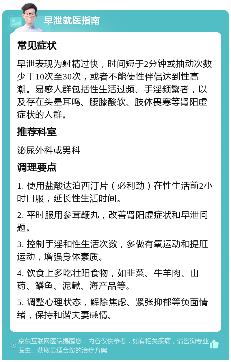 早泄就医指南 常见症状 早泄表现为射精过快，时间短于2分钟或抽动次数少于10次至30次，或者不能使性伴侣达到性高潮。易感人群包括性生活过频、手淫频繁者，以及存在头晕耳鸣、腰膝酸软、肢体畏寒等肾阳虚症状的人群。 推荐科室 泌尿外科或男科 调理要点 1. 使用盐酸达泊西汀片（必利劲）在性生活前2小时口服，延长性生活时间。 2. 平时服用参茸鞭丸，改善肾阳虚症状和早泄问题。 3. 控制手淫和性生活次数，多做有氧运动和提肛运动，增强身体素质。 4. 饮食上多吃壮阳食物，如韭菜、牛羊肉、山药、鳝鱼、泥鳅、海产品等。 5. 调整心理状态，解除焦虑、紧张抑郁等负面情绪，保持和谐夫妻感情。