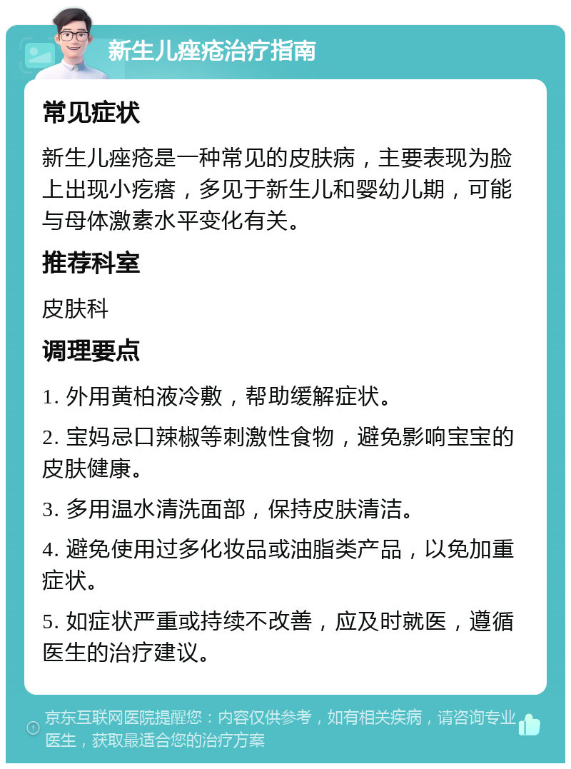 新生儿痤疮治疗指南 常见症状 新生儿痤疮是一种常见的皮肤病，主要表现为脸上出现小疙瘩，多见于新生儿和婴幼儿期，可能与母体激素水平变化有关。 推荐科室 皮肤科 调理要点 1. 外用黄柏液冷敷，帮助缓解症状。 2. 宝妈忌口辣椒等刺激性食物，避免影响宝宝的皮肤健康。 3. 多用温水清洗面部，保持皮肤清洁。 4. 避免使用过多化妆品或油脂类产品，以免加重症状。 5. 如症状严重或持续不改善，应及时就医，遵循医生的治疗建议。