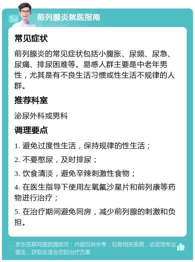 前列腺炎就医指南 常见症状 前列腺炎的常见症状包括小腹胀、尿频、尿急、尿痛、排尿困难等。易感人群主要是中老年男性，尤其是有不良生活习惯或性生活不规律的人群。 推荐科室 泌尿外科或男科 调理要点 1. 避免过度性生活，保持规律的性生活； 2. 不要憋尿，及时排尿； 3. 饮食清淡，避免辛辣刺激性食物； 4. 在医生指导下使用左氧氟沙星片和前列康等药物进行治疗； 5. 在治疗期间避免同房，减少前列腺的刺激和负担。