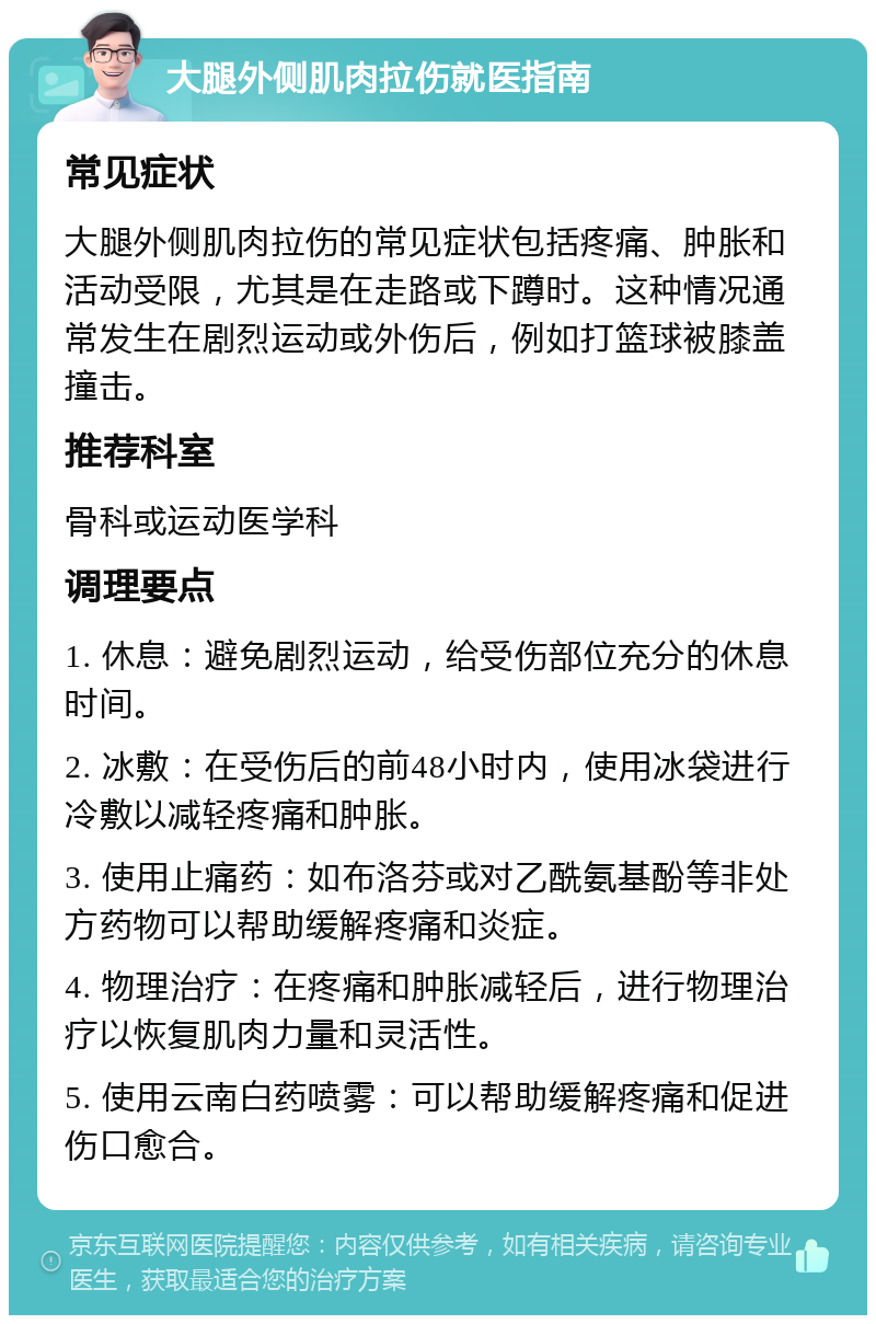 大腿外侧肌肉拉伤就医指南 常见症状 大腿外侧肌肉拉伤的常见症状包括疼痛、肿胀和活动受限，尤其是在走路或下蹲时。这种情况通常发生在剧烈运动或外伤后，例如打篮球被膝盖撞击。 推荐科室 骨科或运动医学科 调理要点 1. 休息：避免剧烈运动，给受伤部位充分的休息时间。 2. 冰敷：在受伤后的前48小时内，使用冰袋进行冷敷以减轻疼痛和肿胀。 3. 使用止痛药：如布洛芬或对乙酰氨基酚等非处方药物可以帮助缓解疼痛和炎症。 4. 物理治疗：在疼痛和肿胀减轻后，进行物理治疗以恢复肌肉力量和灵活性。 5. 使用云南白药喷雾：可以帮助缓解疼痛和促进伤口愈合。