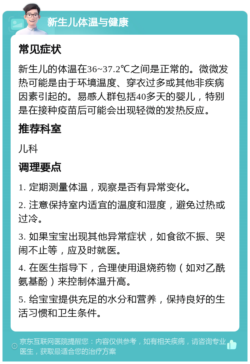 新生儿体温与健康 常见症状 新生儿的体温在36~37.2℃之间是正常的。微微发热可能是由于环境温度、穿衣过多或其他非疾病因素引起的。易感人群包括40多天的婴儿，特别是在接种疫苗后可能会出现轻微的发热反应。 推荐科室 儿科 调理要点 1. 定期测量体温，观察是否有异常变化。 2. 注意保持室内适宜的温度和湿度，避免过热或过冷。 3. 如果宝宝出现其他异常症状，如食欲不振、哭闹不止等，应及时就医。 4. 在医生指导下，合理使用退烧药物（如对乙酰氨基酚）来控制体温升高。 5. 给宝宝提供充足的水分和营养，保持良好的生活习惯和卫生条件。