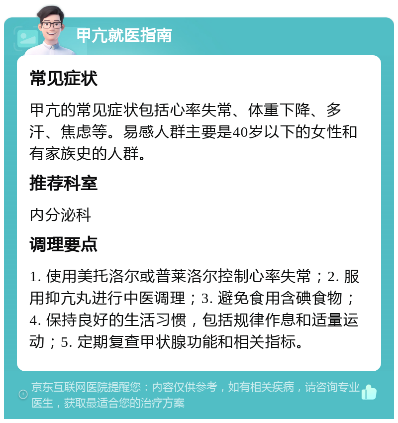 甲亢就医指南 常见症状 甲亢的常见症状包括心率失常、体重下降、多汗、焦虑等。易感人群主要是40岁以下的女性和有家族史的人群。 推荐科室 内分泌科 调理要点 1. 使用美托洛尔或普莱洛尔控制心率失常；2. 服用抑亢丸进行中医调理；3. 避免食用含碘食物；4. 保持良好的生活习惯，包括规律作息和适量运动；5. 定期复查甲状腺功能和相关指标。