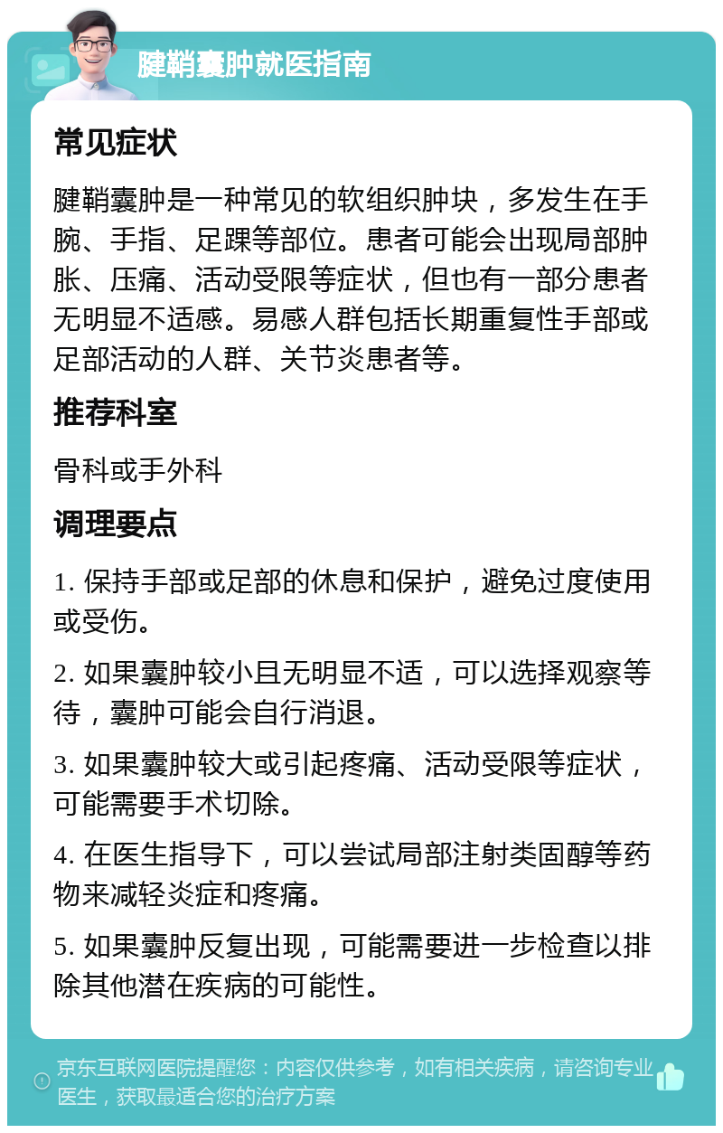 腱鞘囊肿就医指南 常见症状 腱鞘囊肿是一种常见的软组织肿块，多发生在手腕、手指、足踝等部位。患者可能会出现局部肿胀、压痛、活动受限等症状，但也有一部分患者无明显不适感。易感人群包括长期重复性手部或足部活动的人群、关节炎患者等。 推荐科室 骨科或手外科 调理要点 1. 保持手部或足部的休息和保护，避免过度使用或受伤。 2. 如果囊肿较小且无明显不适，可以选择观察等待，囊肿可能会自行消退。 3. 如果囊肿较大或引起疼痛、活动受限等症状，可能需要手术切除。 4. 在医生指导下，可以尝试局部注射类固醇等药物来减轻炎症和疼痛。 5. 如果囊肿反复出现，可能需要进一步检查以排除其他潜在疾病的可能性。