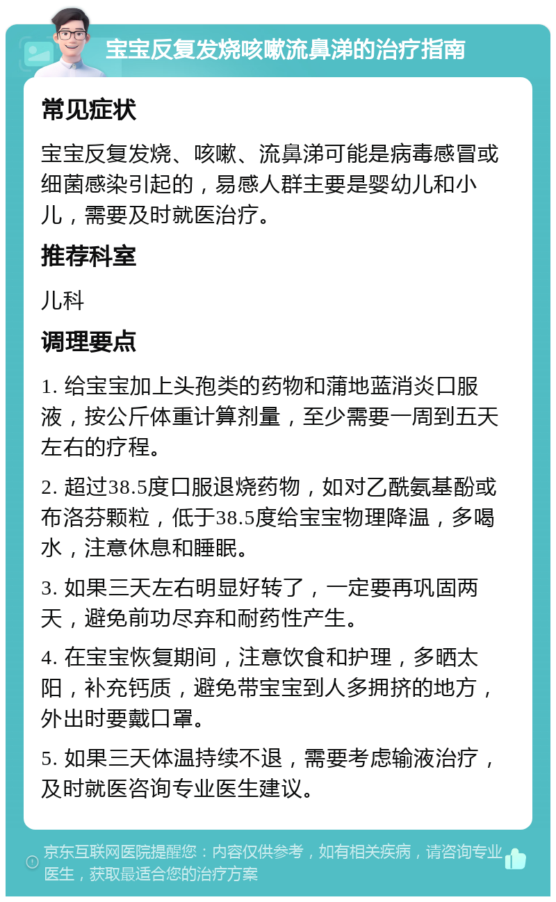 宝宝反复发烧咳嗽流鼻涕的治疗指南 常见症状 宝宝反复发烧、咳嗽、流鼻涕可能是病毒感冒或细菌感染引起的，易感人群主要是婴幼儿和小儿，需要及时就医治疗。 推荐科室 儿科 调理要点 1. 给宝宝加上头孢类的药物和蒲地蓝消炎口服液，按公斤体重计算剂量，至少需要一周到五天左右的疗程。 2. 超过38.5度口服退烧药物，如对乙酰氨基酚或布洛芬颗粒，低于38.5度给宝宝物理降温，多喝水，注意休息和睡眠。 3. 如果三天左右明显好转了，一定要再巩固两天，避免前功尽弃和耐药性产生。 4. 在宝宝恢复期间，注意饮食和护理，多晒太阳，补充钙质，避免带宝宝到人多拥挤的地方，外出时要戴口罩。 5. 如果三天体温持续不退，需要考虑输液治疗，及时就医咨询专业医生建议。