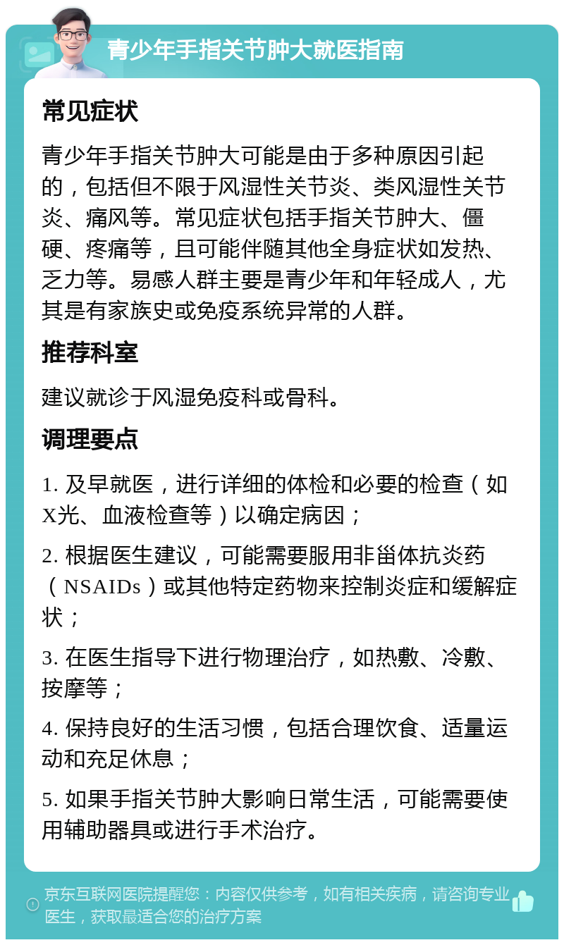 青少年手指关节肿大就医指南 常见症状 青少年手指关节肿大可能是由于多种原因引起的，包括但不限于风湿性关节炎、类风湿性关节炎、痛风等。常见症状包括手指关节肿大、僵硬、疼痛等，且可能伴随其他全身症状如发热、乏力等。易感人群主要是青少年和年轻成人，尤其是有家族史或免疫系统异常的人群。 推荐科室 建议就诊于风湿免疫科或骨科。 调理要点 1. 及早就医，进行详细的体检和必要的检查（如X光、血液检查等）以确定病因； 2. 根据医生建议，可能需要服用非甾体抗炎药（NSAIDs）或其他特定药物来控制炎症和缓解症状； 3. 在医生指导下进行物理治疗，如热敷、冷敷、按摩等； 4. 保持良好的生活习惯，包括合理饮食、适量运动和充足休息； 5. 如果手指关节肿大影响日常生活，可能需要使用辅助器具或进行手术治疗。