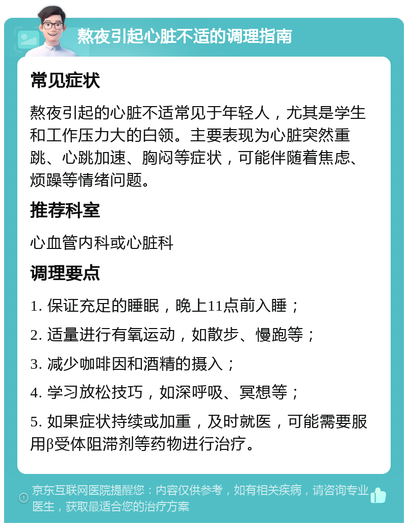 熬夜引起心脏不适的调理指南 常见症状 熬夜引起的心脏不适常见于年轻人，尤其是学生和工作压力大的白领。主要表现为心脏突然重跳、心跳加速、胸闷等症状，可能伴随着焦虑、烦躁等情绪问题。 推荐科室 心血管内科或心脏科 调理要点 1. 保证充足的睡眠，晚上11点前入睡； 2. 适量进行有氧运动，如散步、慢跑等； 3. 减少咖啡因和酒精的摄入； 4. 学习放松技巧，如深呼吸、冥想等； 5. 如果症状持续或加重，及时就医，可能需要服用β受体阻滞剂等药物进行治疗。