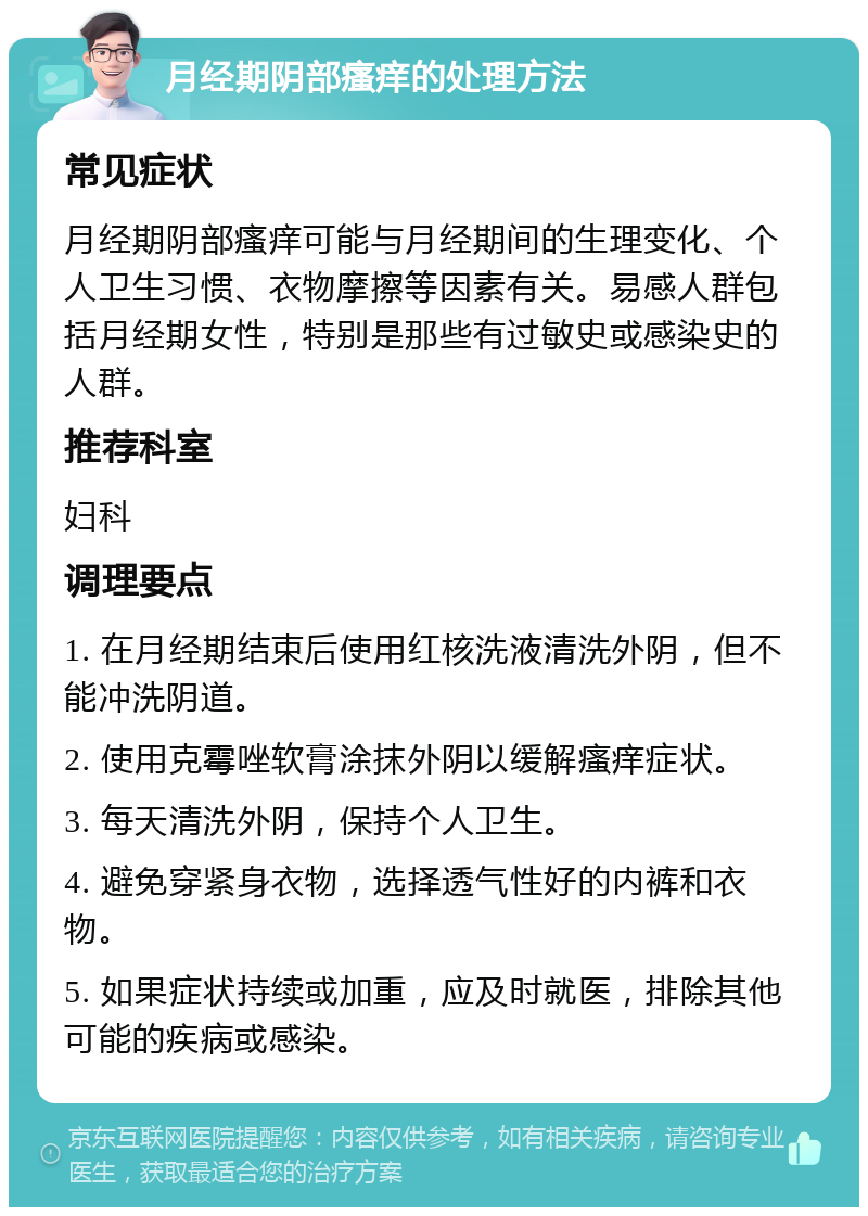 月经期阴部瘙痒的处理方法 常见症状 月经期阴部瘙痒可能与月经期间的生理变化、个人卫生习惯、衣物摩擦等因素有关。易感人群包括月经期女性，特别是那些有过敏史或感染史的人群。 推荐科室 妇科 调理要点 1. 在月经期结束后使用红核洗液清洗外阴，但不能冲洗阴道。 2. 使用克霉唑软膏涂抹外阴以缓解瘙痒症状。 3. 每天清洗外阴，保持个人卫生。 4. 避免穿紧身衣物，选择透气性好的内裤和衣物。 5. 如果症状持续或加重，应及时就医，排除其他可能的疾病或感染。