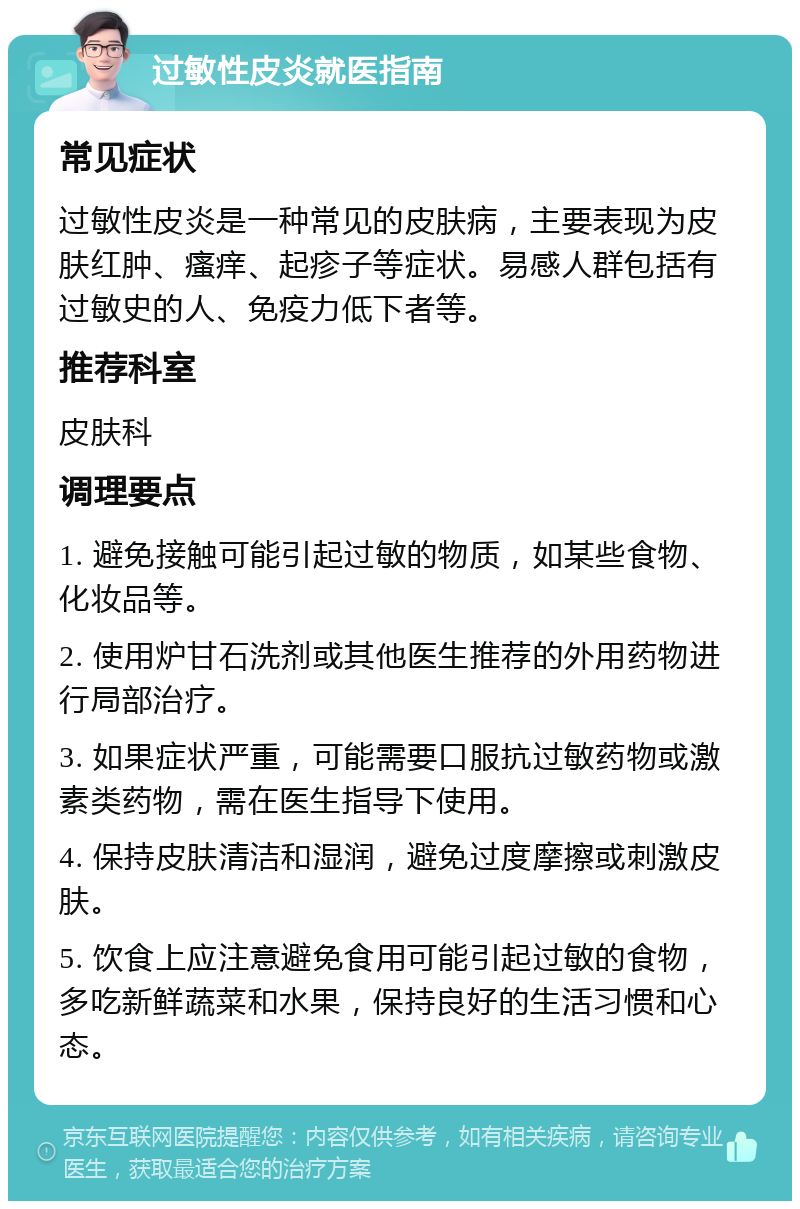 过敏性皮炎就医指南 常见症状 过敏性皮炎是一种常见的皮肤病，主要表现为皮肤红肿、瘙痒、起疹子等症状。易感人群包括有过敏史的人、免疫力低下者等。 推荐科室 皮肤科 调理要点 1. 避免接触可能引起过敏的物质，如某些食物、化妆品等。 2. 使用炉甘石洗剂或其他医生推荐的外用药物进行局部治疗。 3. 如果症状严重，可能需要口服抗过敏药物或激素类药物，需在医生指导下使用。 4. 保持皮肤清洁和湿润，避免过度摩擦或刺激皮肤。 5. 饮食上应注意避免食用可能引起过敏的食物，多吃新鲜蔬菜和水果，保持良好的生活习惯和心态。